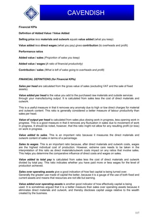 117
CAVENDISH
Financial KPIs
Definition of Added Value / Value Added
Selling price less materials and outwork equals value added (what you keep)
Value added less direct wages (what you pay) gives contribution (to overheads and profit)
Performance ratios
Added value / sales (Proportion of sales you keep)
Added value / wages (A ratio of financial productivity)
Contribution / sales (What is left of sales going to overheads and profit)
FINANCIAL DEFINITIONS (for Financial KPIs)
Sales per head are calculated from the gross value of sales (excluding VAT and the sale of fixed
assets).
Value added per head is the value you add to the purchased raw materials and outside services
through your manufacturing output. It is calculated from sales less the cost of direct materials and
outwork.
This is a useful measure in that it removes any anomaly due to high or low direct charges for material
and outwork content. This ratio is generally considered a better measure of labour productivity than
sales per head.
Value of output per head is calculated from sales plus closing work in progress, less opening work in
progress. This is a good measure in that it removes any fluctuation in sales due to movement of work
in progress. It should be noted, however, that this ratio might not allow for any resulting profit (or loss)
on work in progress.
Value added to sales. This is an important ratio because it measures the direct materials and
outwork content of sales in terms of a percentage.
Sales to wages. This is an important ratio because, after direct materials and outwork costs, wages
are the highest individual cost of production. However, extreme care needs to be taken in the
interpretation of this ratio as direct materials/outwork costs impact on any ratios that involve sales.
This helps you determine the comparative influence of direct costs and wages on sales.
Value added to total pay is calculated from sales less the cost of direct materials and outwork
divided by total pay. This ratio indicates whether you have paid more or less wages for the level of
production achieved.
Sales over operating assets give a good indication of how fast capital is being turned over.
Generally the greater use made of capital the better, because it is a gauge of the use of both fixed and
current assets and means that resources are not idle but earning.
Value added over operating assets is another good indicator of how effectively capital is being
used. It is sometimes argued that it is a better measure than sales over operating assets because it
eliminates direct materials and outwork, and thereby discloses capital usage relative to the wealth
created by the business.
 