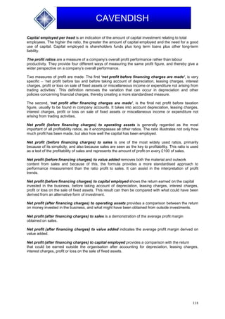 118
CAVENDISH
Capital employed per head is an indication of the amount of capital investment relating to total
employees. The higher the ratio, the greater the amount of capital employed and the need for a good
use of capital. Capital employed is shareholders funds plus long term loans plus other long-term
liability.
The profit ratios are a measure of a company’s overall profit performance rather than labour
productivity. They provide four different ways of measuring the same profit figure, and thereby give a
wider perspective on a company’s overall performance.
Two measures of profit are made. The first ‘net profit before financing charges are made’, is very
specific – ‘net profit before tax and before taking account of depreciation, leasing charges, interest
charges, profit or loss on sale of fixed assets or miscellaneous income or expenditure not arising from
trading activities’. This definition removes the variation that can occur in depreciation and other
policies concerning financial charges, thereby creating a more standardised measure.
The second, ‘net profit after financing charges are made’, is the final net profit before taxation
figure, usually to be found in company accounts. It takes into account depreciation, leasing charges,
interest charges, profit or loss on sale of fixed assets or miscellaneous income or expenditure not
arising from trading activities.
Net profit (before financing charges) to operating assets is generally regarded as the most
important of all profitability ratios, as it encompasses all other ratios. The ratio illustrates not only how
much profit has been made, but also how well the capital has been employed.
Net profit (before financing charges) to sales is one of the most widely used ratios, primarily
because of its simplicity, and also because sales are seen as the key to profitability. This ratio is used
as a test of the profitability of sales and represents the amount of profit on every £100 of sales.
Net profit (before financing charges) to value added removes both the material and outwork
content from sales and because of this, the formula provides a more standardised approach to
performance measurement than the ratio profit to sales. It can assist in the interpretation of profit
trends.
Net profit (before financing charges) to capital employed shows the return earned on the capital
invested in the business, before taking account of depreciation, leasing charges, interest charges,
profit or loss on the sale of fixed assets. This result can then be compared with what could have been
derived from an alternative form of investment.
Net profit (after financing charges) to operating assets provides a comparison between the return
on money invested in the business, and what might have been obtained from outside investments.
Net profit (after financing charges) to sales is a demonstration of the average profit margin
obtained on sales.
Net profit (after financing charges) to value added indicates the average profit margin derived on
value added.
Net profit (after financing charges) to capital employed provides a comparison with the return
that could be earned outside the organisation after accounting for depreciation, leasing charges,
interest charges, profit or loss on the sale of fixed assets.
 