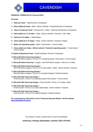 119
CAVENDISH
FINANCIAL FORMULAE (for Financial KPIs)
Formulae
1) Sales per head = Sales/Number of employees
2) Value added per head = Sales - (Direct materials + Outwork)/Number of employees
3) Value of output per head = (Closing work + Sales) - Opening work/Number of employees
4) Value added as a % of sales = Sales - (Direct materials + Outwork) x 100 / Sales
5) Sales per £ of wages = Sales/Wages
6) Value added per £ of wages = Sales - (Direct materials + Outwork) / Wages
7) Sales over operating assets = Sales / Fixed Assets + Current Assets
7) Value added over Sales - (Direct material + Outwork) /operating assets = Fixed Assets +
Current Assets
9) Capital employed per head = Capital employed / Number of employees
10) Net profit before financing charges =
Net Profit before charges x 100 as a % of operating assets / fixed assets + Current assets
11) Net profit before financing = charges + Net Profit before charges x 100 as a % of sales
12) Net profit before financing charges =
Net Profit before charges x 100 as a % of value added = Sales - (Direct material + Outwork)
13) Net profit before financing charges =
Net profit before charges x 100 as a % of capital employed / Capital employed
14) Net profit after financing charges =
Final net profit x 100 as a % of operating assets /fixed assets + Current assets
15) Net profit after financing charges = Final net profit x 100 as a % of sales / Sales
16) Net profit after financing charges =
Final net profit x 100 as a % of value added Sales - (Direct material + Outwork)
17) Net profit after financing charges =
Final net profit x 100 as a % of capital employed / Capital employed
For comprehensive information on the `Enterprise Business Model` visit the website:
www.cavendish-mr.org.uk
"It is better to light a candle than to curse the darkness."
Confucius, Chinese philosopher, teacher (551-479 BC)
 