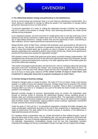12
CAVENDISH
3. The relationship between change and performance is not instantaneous.
As far as human beings are concerned, there is no such thing as instantaneous transformation. As a
result, asking an organisation to change (or telling the people in the organisation to change) without
giving them resources to do so is a fool’s errand.
“Turning the organisation on a dime” or “pulling the organisation through a knothole” are metaphors
that do no justice to the process of change. Worse, such wrenching procedures can create cynical
attitudes among employees.
In our respective practices, we have not known of a single person who on one day could drop a set of
behaviours that served customers or added value and on the next day could perform perfectly a new
set of value-adding behaviours. Change involves time and the opportunity to learn, and learning is
often inefficient. So don’t expect performance improvement too quickly.
Morgan McCall, author of High Flyers, maintains that employees, given good guidance, still need to be
able to “mess up.” Ken Murrell, a professor of organisation change at the University of West Florida, is
fond of noting that football teams get to practice six days to prepare for one day of performance,
whereas organisations are expected to perform every minute of every day. Where is the opportunity to
practice the new behaviours required for organisation change?
GIS adopted a series of twelve bold goals that would signify successful strategy implementation. GIS
management set a three-year time line for this effort and urged all work teams and individuals, through
investment in training and performance coaching, to be clear regarding which of the twelve goals any
one of their efforts was impacting.
They further encouraged experimentation and trial and error—this for a banking culture that previously
had spent much time “re-checking the checker” and “covering bases to relieve blame for error.” To
GIS’ surprise, at the two-year mark, Morgan Chase GIS had met or exceeded nine of the twelve goals
due to its focus on these goals, tolerance of the varied number of ways to reach them, and
investment in adequate resources to prepare employees to reach them.
4. Connect change to business strategy.
Change for change’s sake is a recipe for failure. The notion of “If it’s not ‘broke,’ break it and improve
anyway” is a waste of scarce and valuable resources. Change should only be pursued in the context
of a clear goal, be it personal, group, organisational, or societal. There is value in consistency, and
changing before you have to or changing to be a part of the latest fad lowers morale and increases
cynicism in the workplace.
Microsoft routinely changes its structure. Approximately every six months, the organisation goes
through an exercise aimed at improving the relationships between various operating groups or
between sales and marketing subsidiaries and the corporate office. The organisation members have
come to expect these structural changes and will commit to them only to the extent that the changes
yield short-term results. Consequently, ongoing problems remain unsolved, organisation commitment
is weak, and then the structure is changed again.
Under the guise of “Let’s just try it,” an educational organisation evaluated all middle managers and
made compensation adjustments according to the size of their programmes or organisations without
regard to performance, the value added to the school’s purpose or reputation, or the differences in
organisational purpose and structure.
For managers whose compensation was cut, morale plummeted as they suffered through a year of
doing the same work for less money. In the following year, pay cuts were restored by 50 percent with
little explanation. The cost of reduced organisational trust resulting from a “let’s just try it” approach is
not estimable. Organisations contemplating change must be sure that organisation members
understand the strategy and that any contemplated change must align with and support that strategy.
 