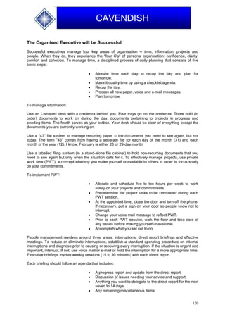 120
CAVENDISH
The Organised Executive will be Successful
Successful executives manage four key areas of organisation -- time, information, projects and
people. When they do, they experience the "four C's" of personal organisation: confidence, clarity,
comfort and cohesion. To manage time, a disciplined process of daily planning that consists of five
basic steps:
 Allocate time each day to recap the day and plan for
tomorrow.
 Make it quality time by using a checklist agenda.
 Recap the day.
 Process all new paper, voice and e-mail messages.
 Plan tomorrow.
To manage information:
Use an L-shaped desk with a credenza behind you. Four trays go on the credenza. Three hold (in
order) documents to work on during the day, documents pertaining to projects in progress and
pending items. The fourth serves as your outbox. Your desk should be clear of everything except the
documents you are currently working on.
Use a "43" file system to manage recurring paper -- the documents you need to see again, but not
today. The term "43" comes from having a separate file for each day of the month (31) and each
month of the year (12). I know, February is either 28 or 29-day month!
Use a labelled filing system (in a stand-alone file cabinet) to hold non-recurring documents that you
need to see again but only when the situation calls for it. To effectively manage projects, use private
work time (PWT), a concept whereby you make yourself unavailable to others in order to focus solely
on your commitments.
To implement PWT:
 Allocate and schedule five to ten hours per week to work
solely on your projects and commitments.
 Predetermine the project tasks to be completed during each
PWT session.
 At the appointed time, close the door and turn off the phone.
If necessary, put a sign on your door so people know not to
interrupt.
 Change your voice mail message to reflect PWT.
 Prior to each PWT session, walk the floor and take care of
any issues before making yourself unavailable.
 Accomplish what you set out to do.
People management revolves around three areas: interruptions, direct report briefings and effective
meetings. To reduce or eliminate interruptions, establish a standard operating procedure on internal
interruptions and diagnose prior to causing or receiving every interruption. If the situation is urgent and
important, interrupt. If not, use voice mail or e-mail or hold the interruption for a more appropriate time.
Executive briefings involve weekly sessions (15 to 30 minutes) with each direct report.
Each briefing should follow an agenda that includes:
 A progress report and update from the direct report
 Discussion of issues needing your advice and support
 Anything you want to delegate to the direct report for the next
seven to 14 days
 Any remaining miscellaneous items
 