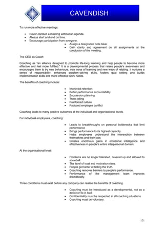 121
CAVENDISH
To run more effective meetings:
 Never conduct a meeting without an agenda.
 Always start and end on time.
 Encourage participation from everyone.
 Assign a designated note taker.
 Gain clarity and agreement on all assignments at the
conclusion of the meeting.
The CEO as Coach
Coaching as "an alliance designed to promote life-long learning and help people to become more
effective and feel more fulfilled." It is a developmental process that raises people's awareness and
encourages them to try new behaviours, new ways of learning and new ways of relating. It nurtures a
sense of responsibility, enhances problem-solving skills, fosters goal setting and builds
implementation skills and more effective work habits.
The benefits of coaching include:
 Improved retention
 Better performance accountability
 Succession planning
 Truth-telling
 Reinforced culture
 Reduced employee conflict
Coaching leads to many positive outcomes at the individual and organisational levels.
For individual employees, coaching:
 Leads to breakthroughs on personal bottlenecks that limit
performance
 Brings performance to its highest capacity
 Helps employees understand the intersection between
themselves and their jobs
 Creates enormous gains in emotional intelligence and
effectiveness in people's entire interpersonal domain.
At the organisational level:
 Problems are no longer tolerated, covered up and allowed to
snowball.
 The level of trust and motivation rises.
 People get better at telling the truth.
 Coaching removes barriers to people's performance.
 Performance of the management team improves
dramatically.
Three conditions must exist before any company can realise the benefits of coaching.
 Coaching must be introduced as a developmental, not as a
deficit or fix-it, tool.
 Confidentiality must be respected in all coaching situations.
 Coaching must be voluntary.
 