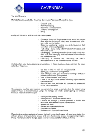 122
CAVENDISH
The Art of Coaching
Method of coaching, called the "Coaching Conversation" consists of five distinct steps.
 Establish goals.
 Promote discovery.
 Determine a course of action.
 Authorise and empower.
 Recap.
Putting this process to work requires the following skills:
 Contextual listening -- listening beyond the words and paying
close attention to tone of voice, body language and other
non-verbal communication
 Discovery questioning -- asking open-ended questions that
come from a non-expert position
 Truth-telling -- laying reality out on the table for the coach and
the "client" to see
 Gap bridging -- clarifying where the client is and where they
need to go, then identifying what they need to do to close the
gap between the two
 Celebrating -- affirming and celebrating the client's
accomplishments as you move through the process.
Conflicts often arise during coaching conversations. In those situations, always confront the issue
rather than the person.
 Get clear on what you want and why you want it.
 Identify your contribution to the problem.
 State what you want, your reasons for wanting it and your
possible contributions to the problem.
 Seek to understand the other person.
 Check to see if you have learned something significant from
the other person.
 Return to step three and make any changes you believe will
further the conversation.
On occasions, coaching conversations can venture into areas so sensitive that the person being
coached refuses to discuss the issue. Using a risk manager can help the person open up and address
the issue. To create a risk manager:
 Identify the issue being avoided.
 Identify the risks associated with the issue.
 Create a risk manager (a mutual agreement to monitor and
reduce the level of risk during the conversation).
 Address the issue.
 Manage any new risks that arise.
 Integrate the process.
 Understanding Organisational Change
Managing large-scale organisational change starts with understanding your role as change leader, the
different phases of organisational change and some fundamental change management principles.
During major organisational change, CEOs need to wear several different hats, including:
 