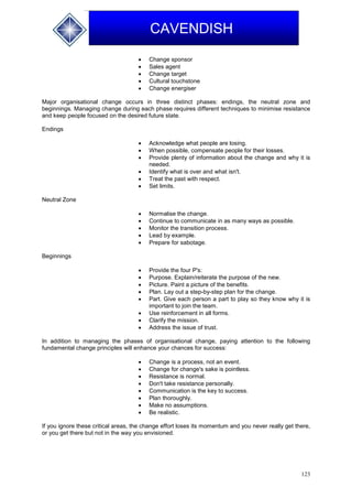 123
CAVENDISH
 Change sponsor
 Sales agent
 Change target
 Cultural touchstone
 Change energiser
Major organisational change occurs in three distinct phases: endings, the neutral zone and
beginnings. Managing change during each phase requires different techniques to minimise resistance
and keep people focused on the desired future state.
Endings
 Acknowledge what people are losing.
 When possible, compensate people for their losses.
 Provide plenty of information about the change and why it is
needed.
 Identify what is over and what isn't.
 Treat the past with respect.
 Set limits.
Neutral Zone
 Normalise the change.
 Continue to communicate in as many ways as possible.
 Monitor the transition process.
 Lead by example.
 Prepare for sabotage.
Beginnings
 Provide the four P's:
 Purpose. Explain/reiterate the purpose of the new.
 Picture. Paint a picture of the benefits.
 Plan. Lay out a step-by-step plan for the change.
 Part. Give each person a part to play so they know why it is
important to join the team.
 Use reinforcement in all forms.
 Clarify the mission.
 Address the issue of trust.
In addition to managing the phases of organisational change, paying attention to the following
fundamental change principles will enhance your chances for success:
 Change is a process, not an event.
 Change for change's sake is pointless.
 Resistance is normal.
 Don't take resistance personally.
 Communication is the key to success.
 Plan thoroughly.
 Make no assumptions.
 Be realistic.
If you ignore these critical areas, the change effort loses its momentum and you never really get there,
or you get there but not in the way you envisioned.
 