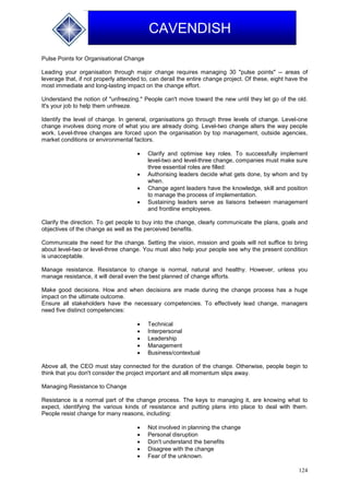124
CAVENDISH
Pulse Points for Organisational Change
Leading your organisation through major change requires managing 30 "pulse points" -- areas of
leverage that, if not properly attended to, can derail the entire change project. Of these, eight have the
most immediate and long-lasting impact on the change effort.
Understand the notion of "unfreezing." People can't move toward the new until they let go of the old.
It's your job to help them unfreeze.
Identify the level of change. In general, organisations go through three levels of change. Level-one
change involves doing more of what you are already doing. Level-two change alters the way people
work. Level-three changes are forced upon the organisation by top management, outside agencies,
market conditions or environmental factors.
 Clarify and optimise key roles. To successfully implement
level-two and level-three change, companies must make sure
three essential roles are filled:
 Authorising leaders decide what gets done, by whom and by
when.
 Change agent leaders have the knowledge, skill and position
to manage the process of implementation.
 Sustaining leaders serve as liaisons between management
and frontline employees.
Clarify the direction. To get people to buy into the change, clearly communicate the plans, goals and
objectives of the change as well as the perceived benefits.
Communicate the need for the change. Setting the vision, mission and goals will not suffice to bring
about level-two or level-three change. You must also help your people see why the present condition
is unacceptable.
Manage resistance. Resistance to change is normal, natural and healthy. However, unless you
manage resistance, it will derail even the best planned of change efforts.
Make good decisions. How and when decisions are made during the change process has a huge
impact on the ultimate outcome.
Ensure all stakeholders have the necessary competencies. To effectively lead change, managers
need five distinct competencies:
 Technical
 Interpersonal
 Leadership
 Management
 Business/contextual
Above all, the CEO must stay connected for the duration of the change. Otherwise, people begin to
think that you don't consider the project important and all momentum slips away.
Managing Resistance to Change
Resistance is a normal part of the change process. The keys to managing it, are knowing what to
expect, identifying the various kinds of resistance and putting plans into place to deal with them.
People resist change for many reasons, including:
 Not involved in planning the change
 Personal disruption
 Don't understand the benefits
 Disagree with the change
 Fear of the unknown.
 