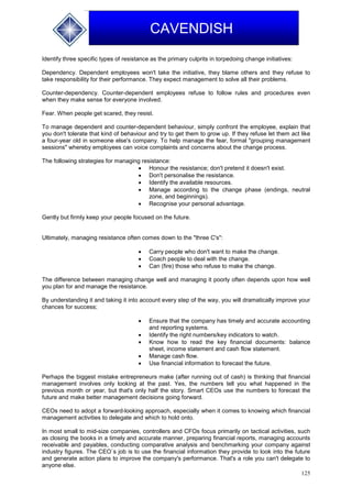 125
CAVENDISH
Identify three specific types of resistance as the primary culprits in torpedoing change initiatives:
Dependency. Dependent employees won't take the initiative, they blame others and they refuse to
take responsibility for their performance. They expect management to solve all their problems.
Counter-dependency. Counter-dependent employees refuse to follow rules and procedures even
when they make sense for everyone involved.
Fear. When people get scared, they resist.
To manage dependent and counter-dependent behaviour, simply confront the employee, explain that
you don't tolerate that kind of behaviour and try to get them to grow up. If they refuse let them act like
a four-year old in someone else's company. To help manage the fear, formal "grouping management
sessions" whereby employees can voice complaints and concerns about the change process.
The following strategies for managing resistance:
 Honour the resistance; don't pretend it doesn't exist.
 Don't personalise the resistance.
 Identify the available resources.
 Manage according to the change phase (endings, neutral
zone, and beginnings).
 Recognise your personal advantage.
Gently but firmly keep your people focused on the future.
Ultimately, managing resistance often comes down to the "three C's":
 Carry people who don't want to make the change.
 Coach people to deal with the change.
 Can (fire) those who refuse to make the change.
The difference between managing change well and managing it poorly often depends upon how well
you plan for and manage the resistance.
By understanding it and taking it into account every step of the way, you will dramatically improve your
chances for success;
 Ensure that the company has timely and accurate accounting
and reporting systems.
 Identify the right numbers/key indicators to watch.
 Know how to read the key financial documents: balance
sheet, income statement and cash flow statement.
 Manage cash flow.
 Use financial information to forecast the future.
Perhaps the biggest mistake entrepreneurs make (after running out of cash) is thinking that financial
management involves only looking at the past. Yes, the numbers tell you what happened in the
previous month or year, but that's only half the story. Smart CEOs use the numbers to forecast the
future and make better management decisions going forward.
CEOs need to adopt a forward-looking approach, especially when it comes to knowing which financial
management activities to delegate and which to hold onto.
In most small to mid-size companies, controllers and CFOs focus primarily on tactical activities, such
as closing the books in a timely and accurate manner, preparing financial reports, managing accounts
receivable and payables, conducting comparative analysis and benchmarking your company against
industry figures. The CEO`s job is to use the financial information they provide to look into the future
and generate action plans to improve the company's performance. That's a role you can't delegate to
anyone else.
 