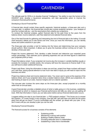 126
CAVENDISH
The ultimate goal for CEOs is to develop financial "intelligence," the ability to scan the horizon at the
HIGHEST level, develop a big-picture perspective, and take appropriate action to improve the
company's financial performance.
Developing a Sound Financial Plan
A financial plan should contain three specific segments: historical analysis, a three-year plan and a
one-year plan. In addition, the financial plan should also include analytical narrative - your analysis of
what the numbers tell you - and the assumptions that underlie your projections.
To conduct the historical analysis, gather financial data for the past three to five years from the
balance sheet, income statement, cash flow statement and selected financial ratios.
One of the best formats for gathering and interpreting this kind of financial data is the trailing 12-month
chart because it allows you to see trends over time. Once you have the information, you can identify
issues and outline solutions in your plan.
The three-year plan provides a tool for looking into the future and determining how your company
should perform. More important, it allows you to grow the business without running out of cash. To
develop a three-year plan:
Project the income statement. First, develop a sales forecast and determine your expected gross
margin percentage. Then estimate you're operating expenses and use all three figures to determine
your projected profit (or loss).
Project the balance sheet. If your projected net income plus the increase in variable liabilities equals or
exceeds the increase in variable assets, the company will have the resources to finance itself. If not,
you will have to obtain additional financing.
Project cash flows. Using the information in steps one and two, project how these numbers will impact
your cash flow, paying special attention to how much new debt or equity you will need to inject into the
business and when.
Project key balance sheet and income statement ratios. You never want to grow at the expense of the
balance sheet, and if your projected ratios show a weaker balance sheet, rethink your projections. Or,
start looking at ways to cut costs, improve margins and run a leaner operation.
The one-year plan involves the same steps as the three-year plan, except projected on a monthly
rather than an annual basis.
A good financial plan provides a detailed picture of what is really going on in the business, establishes
a benchmark by which to measure your financial performance and tells you when you are getting off
track. With that information in hand, you can take action before serious financial deterioration occurs.
I suggest adding one step to your financial plan - a "ROI payback analysis." This forces you to answer
the question, 'If I invest money in this company, how fast will I get paid back and what are the action
plans that will get me there?' If you're comfortable with the answer, go ahead with your plan. If not,
don't invest until you can develop a plan you can live with.
Developing Financial Discipline
The financial success for a business consists of five elements:
 Sustaining profits
 Maintaining a strong cash position
 Building a healthy balance sheet
 Providing adequate return to stakeholders
 Establishing a value that is transferable
 