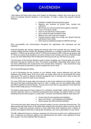 127
CAVENDISH
I also believe that these items above don't happen by themselves. Instead, they come about as the
result of practising financial discipline in the business. To build a culture that supports financial
discipline:
 Establish a reliable financial reporting system.
 Segment your business by product lines, markets and
customers.
 Benchmark your financial performance against a standard.
 Focus on the gross margin.
 Have an accurate direct costing system.
 Drive velocity through the balance sheet.
 Measure your cash cycle and manage it.
 Forecast working capital and arrange your growth financing
well ahead of your needs.
 Build value by establishing targets for EBITDA earnings.
Drive accountability and communication throughout the organisation with scorecards and key
indicators.
Financial discipline also requires aligning the financial side of the business with your strategy. This
involves building financial models and templates predicated on a strategic model that answers three
questions, 1)"Whom are we going to sell to? 2) What are we going to sell? 3) How are we going to sell
it?" Once you answer these questions, put some numbers to your answers and drive a financial model
so you can build relationships with the alternative financing sources you will need as you grow.
The final piece of the financial discipline puzzle involves translating your financial goals into specific
behaviours that get the results you want. This requires quantifiable, measurable action plans so you
can track performance and course-correct and counsel when necessary. I also recommend using
performance-based compensation to get your people tied into the result.
Key Financial Management Ratios
In and of themselves the raw numbers on your balance sheet, income statement and cash flow
statement have limited value. Of far more value, are certain ratios that can be extracted from these
documents? The secret to effective financial management lies in knowing which ratios to track and
what they tell you about the state of your business.
Too many CEOs look at gross sales and revenues on the income statement and nothing else. If sales
look good, they figure everything else must be in order. In reality, you can have healthy sales growth
and still be headed for financial disaster. The only way to know that is to pay attention to the ratios that
tell you what's really going on in the business.
The balance sheet gives the truest measure of a company's overall health. Unlike the profit and loss
(income) statement, which is a historical recording that never changes, the balance sheet is a living,
breathing document that changes on a daily basis. The three most important balance sheet ratios are:
 Current ratio (Current assets/current liabilities)
 Quick ratio ([Cash + receivables]/current liabilities)
 Debt-to-equity ratio (Net worth/total liabilities)
The current and quick ratios measure the company's ability to survive a short-term financial crisis. The
debt-to-equity ratio (also known as the safety ratio) measures the company's ability to survive over the
long-term. If sales and revenues continue to climb while these three measures show a decline (a
scenario that happens all the time in fast-growth companies), you have a real problem on your hands.
The P&L statement focuses on revenues, expenses and net income (or loss) over a defined period of
time. It measures the company's ability to turn sales/revenues into profits, a key ingredient for long-
term success. The most important P&L formulas as:
 