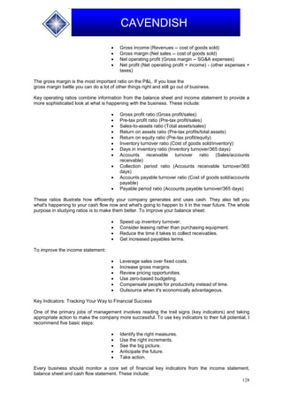 128
CAVENDISH
 Gross income (Revenues -- cost of goods sold)
 Gross margin (Net sales -- cost of goods sold)
 Net operating profit (Gross margin -- SG&A expenses)
 Net profit (Net operating profit + income) - (other expenses +
taxes)
The gross margin is the most important ratio on the P&L. If you lose the
gross margin battle you can do a lot of other things right and still go out of business.
Key operating ratios combine information from the balance sheet and income statement to provide a
more sophisticated look at what is happening with the business. These include:
 Gross profit ratio (Gross profit/sales)
 Pre-tax profit ratio (Pre-tax profit/sales)
 Sales-to-assets ratio (Total assets/sales)
 Return on assets ratio (Pre-tax profits/total assets)
 Return on equity ratio (Pre-tax profit/equity)
 Inventory turnover ratio (Cost of goods sold/inventory)
 Days in inventory ratio (Inventory turnover/365 days)
 Accounts receivable turnover ratio (Sales/accounts
receivable)
 Collection period ratio (Accounts receivable turnover/365
days)
 Accounts payable turnover ratio (Cost of goods sold/accounts
payable)
 Payable period ratio (Accounts payable turnover/365 days)
These ratios illustrate how efficiently your company generates and uses cash. They also tell you
what's happening to your cash flow now and what's going to happen to it in the near future. The whole
purpose in studying ratios is to make them better. To improve your balance sheet:
 Speed up inventory turnover.
 Consider leasing rather than purchasing equipment.
 Reduce the time it takes to collect receivables.
 Get increased payables terms.
To improve the income statement:
 Leverage sales over fixed costs.
 Increase gross margins.
 Review pricing opportunities.
 Use zero-based budgeting.
 Compensate people for productivity instead of time.
 Outsource when it's economically advantageous.
Key Indicators: Tracking Your Way to Financial Success
One of the primary jobs of management involves reading the trail signs (key indicators) and taking
appropriate action to make the company more successful. To use key indicators to their full potential, I
recommend five basic steps:
 Identify the right measures.
 Use the right increments.
 See the big picture.
 Anticipate the future.
 Take action.
Every business should monitor a core set of financial key indicators from the income statement,
balance sheet and cash flow statement. These include:
 