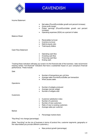 129
CAVENDISH
Income Statement
 Net sales (Pound/Euro/dollar growth and percent increase)
 Gross profit margin
 Pretax earnings (Pound/Euro/dollar growth and percent
increase)
 Operating expenses (SGA) as a percent of sales
Balance Sheet
 Receivables turnover
 Inventory turnover
 Debt-to-equity ratio
 Total equity dollars
Cash Flow Statement
 Operating cash flow
 Investing cash flow
 Financing cash flow
 Ending cash
Tracking these indicators will keep you tuned in to the financial side of the business. I also recommend
tracking certain "non-financial" indicators that have a substantial impact on your company's financial
performance. These include:
Sale
 Number of transactions per unit time
 Average sales Pounds/Euro/Dollar per transaction
 What causes sales
Operations
 Number of widgets produced
 Average cost per widget
 Number of widgets sold
Customers
 Customer satisfaction index
 Number of customers
 Number of new customers
 Ratio of new to existing customers
 Average sales per customer
Market
 Percentage market share
"Key-thing" mix change (percentage)
(Note: "key-thing" as the mix of business in terms of product line, customer segments, geography or
the value-added you provide different customers.)
 New product growth (percentage)
 