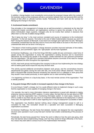 13
CAVENDISH
In addition, change leaders must consistently communicate the proposed change within the context of
the business needs so that employees will see a connection between their own personal effort and the
impact of their effort on ultimate business results. Partnership and team work are the success for
Managing the Change in the future.
5. Involvement breeds commitment.
Few principles in the management of change are as well documented or understood as the idea that
involvement breeds commitment, yet organisations continue to ignore this principle. In the U.S.A.,
where individualism reigns supreme, managers who do not involve their workers in decisions that
affect them run the risk of stalled change efforts.
“But it takes too long,” is the most common complaint and source of resistance to the involvement
imperative. To that we respond, “And what is the cost of failed implementation because you went too
fast?” During the research at Microsoft, it was heard one manager got it right when he said, “Managers
consistently overestimate how fast they have to move and what needs to be done in the short run and
underestimate what can be done in the long run.
” The lesson is that involving people in change decisions provides improved estimates of time tables,
expectations, and commitment. Again, the `right people` are the main ingredient.
At American Healthways, one of the first things CEO Ben Leedle did was commission a task force of
people across the organisation to study the organisation’s existing structure and to recommend
alternatives. By involving key people in the analysis, Leedle extended his own personal commitment
into the organisation. The task force members themselves became convinced of the need for change
and evangelised the effort throughout the organisation.
At GIS, intact work groups met throughout the company to discuss how implementing the new strategy
with its twelve goals would impact the way they did their work.
This activity spurred additional conversations between work groups, and the conversations became
departmental and global. During the work with GIS, one of the senior officers observed, “There have
been a thousand little victories because somebody has reached out to a colleague or work group that
they wouldn’t have trusted previously, to work together and to make something happen.
It is happening out there on a day-to-day basis, in the most remote corners of the organisation. That
is awfully powerful.”
6. Any good change effort results in increased capacity to face change in the future.
It is one thing to “install” a change, but it is a quite different notion to implement change in such a way
that the organisation is more capable of managing change in the future.
For example, the road to more information intensive organisations is paved with attempts to deploy
enterprise resource planning (ERP) systems. In some cases, the best that can be said about an ERP
system is that the organisation has a functioning information system. In most cases, however, the
CFO is unable to say there was any return on investment (ROI) attached to the deployment. In almost
every case, the organisation is left no wiser regarding how or why the deployment succeeded or failed.
The organisation has therefore learned nothing about change management except to call in a
consultant for help. The Consultant should be a specialist and been successful in Managing
organisations successful.
At American Healthways, the task forces that debated, decided, and designed the new organisation
structure were operated in such a way that each member had a better understanding of the process of
change.
Periodically, the task forces paused from “doing” the work to reflect on how the work was going, what
they had learned about implementing change, and how they would do things differently in the future.
As a result, they were able to conduct much of the implementation themselves.
 