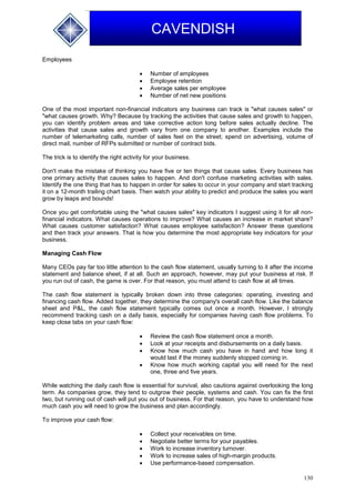 130
CAVENDISH
Employees
 Number of employees
 Employee retention
 Average sales per employee
 Number of net new positions
One of the most important non-financial indicators any business can track is "what causes sales" or
"what causes growth. Why? Because by tracking the activities that cause sales and growth to happen,
you can identify problem areas and take corrective action long before sales actually decline. The
activities that cause sales and growth vary from one company to another. Examples include the
number of telemarketing calls, number of sales feet on the street; spend on advertising, volume of
direct mail, number of RFPs submitted or number of contract bids.
The trick is to identify the right activity for your business.
Don't make the mistake of thinking you have five or ten things that cause sales. Every business has
one primary activity that causes sales to happen. And don't confuse marketing activities with sales.
Identify the one thing that has to happen in order for sales to occur in your company and start tracking
it on a 12-month trailing chart basis. Then watch your ability to predict and produce the sales you want
grow by leaps and bounds!
Once you get comfortable using the "what causes sales" key indicators I suggest using it for all non-
financial indicators. What causes operations to improve? What causes an increase in market share?
What causes customer satisfaction? What causes employee satisfaction? Answer these questions
and then track your answers. That is how you determine the most appropriate key indicators for your
business.
Managing Cash Flow
Many CEOs pay far too little attention to the cash flow statement, usually turning to it after the income
statement and balance sheet, if at all. Such an approach, however, may put your business at risk. If
you run out of cash, the game is over. For that reason, you must attend to cash flow at all times.
The cash flow statement is typically broken down into three categories: operating, investing and
financing cash flow. Added together, they determine the company's overall cash flow. Like the balance
sheet and P&L, the cash flow statement typically comes out once a month. However, I strongly
recommend tracking cash on a daily basis, especially for companies having cash flow problems. To
keep close tabs on your cash flow:
 Review the cash flow statement once a month.
 Look at your receipts and disbursements on a daily basis.
 Know how much cash you have in hand and how long it
would last if the money suddenly stopped coming in.
 Know how much working capital you will need for the next
one, three and five years.
While watching the daily cash flow is essential for survival, also cautions against overlooking the long
term. As companies grow, they tend to outgrow their people, systems and cash. You can fix the first
two, but running out of cash will put you out of business. For that reason, you have to understand how
much cash you will need to grow the business and plan accordingly.
To improve your cash flow:
 Collect your receivables on time.
 Negotiate better terms for your payables.
 Work to increase inventory turnover.
 Work to increase sales of high-margin products.
 Use performance-based compensation.
 