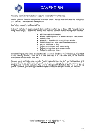 132
CAVENDISH
Quarterly, biannual or annual all-day executive sessions to review financials.
Design your own financial management 'instrument panel' - the five to ten indicators that really drive
your company - and never take your eyes off it.
Don't shoot yourself in the Financial Foot
In today's markets, it's tough enough to turn a profit even when you do things right. To avoid making
things harder on you, I recommend steering clear of several common financial management mistakes.
 Poor cash flow management
 Having the wrong mixture of debt and equity in the business
 Failure to plan
 Absence of timely and accurate business records
 Inability to read and understand financial statements
 Lack of knowledge of costs
 Failure to renegotiate bank relationships
 Failure to understand what causes results
 Failure to see the big picture
Ernest Hemingway once wrote about a character who, when asked how he went bankrupt, responded
in the following manner: a little bit at a time and then all of a sudden. That, is the financial
management mistake most CEOs make?
Running out of cash is the best example. You don't pay attention, you don't see the big picture, and
the cash dribbles out a little bit at a time. All of a sudden you look up, the cash is gone, your bank is
firing you and you're in a total panic. You have to put in place the tools that allow you to see the big
picture. Otherwise, you'll end up just like Hemingway's character - except in real life, not in fiction.
"Believe and act as if it were impossible to fail."
Charles F. Kettering
 
