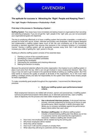 133
CAVENDISH
The aptitude for success is `Attracting the `Right` People and Keeping Them`!
The `right` People = Performance = Productivity = Profit
First step in the process is `Developing a System`:
Staffing System: Few areas have more immediate and lasting impact on organisations than recruiting
and selecting employees. If you do not get the `right` people in the `right` jobs, you can not accomplish
your organisational goals and objectives.
The key to employing effectively is to have a staffing system that provides a template, a model and a
process for those who recruit, screen, interview and employ new employees. When properly designed
and implemented a staffing system takes much of the risk and uncertainty out of the process by
providing a standard approach that ensures that everyone in the company employs in a consistent
manner. Having a staffing system will not guarantee success every time. But it will dramatically
increase your odds of getting the `right` person in the job.
Building an effective staffing system consists of five essential steps:
1. Painting a picture of the successful person
2. Developing a cadre of qualified candidates
3. Screening the candidates
4. Interviewing the candidates and checking references
5. Making the decision to employ
Because the personnel selection affects the entire organisation, the impetus to put a staffing system in
place must come from the top. CEO`s can not get involved in every employment decision. Also, they
may or may not want to get involved in the operational details of setting up a staffing system. But if the
CEO wants to improve the quality of people at all levels of the organisation, he or she must make
staffing a strategic priority and take full responsibility for the system that makes those employ people
for there organisation.
To make consistently great people throughout the organisation, I recommend the following best
practices:
 Build your staffing system upon performance-based
criteria.
Most employment decisions are riddled with emotion, opinion and personal bias. A staffing system
built around performance-based criteria allows you to eliminate personal bias, inject a healthy
dose of objectivity into the process and make better employment decisions.
 Use a structured interview process. A structured interview
process, removes subjectivity by forcing you to focus on past
job performance. More important, it elicits information that
allows you to compare candidates against the performance-
based criteria rather than each other.
 Develop a staffing plan. An effective staffing system
includes a forward-looking staffing plan that allows you to hire
in a proactive manner and maximise the organisation’s
resources. I believe a staffing plan should cover:
 How many new employees will be needed during the coming year
 Why those employees will be needed
 When they will be needed
 How much it will cost the company to employ them
 What value they will bring to customers and the organisation
 