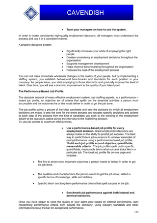 134
CAVENDISH
 Train your managers on how to use the system.
In order to make consistently high-quality employment decisions, all managers must understand the
process and use it in a consistent manner.
A properly designed system:
 Significantly increases your odds of employing the right
people
 Creates consistency in employment decisions throughout the
organisation
 Supports management development
 Helps improve benchmarking throughout the organisation
 Reduces the cost of the employment process
You can not make immediate wholesale changes in the quality of your people, but by implementing a
staffing system; you establish behavioural benchmarks and standards for each position in your
company. As people leave, you start employing to those standards and gradually improve the level of
talent. Over time, you will see a dramatic improvement in the quality of your talent pool.
The Performance-Based Job Profile
The absolute bedrock of every effective employment system, say staffing experts, is a performance --
based job profile, an objective set of criteria that spells out the essential activities a person must
accomplish and the outcomes he or she must deliver in order to get the job done.
The job profile paints a picture of the ideal candidate and sets the standard by which all employment
decisions are made. It sets the tone for the entire process and dictates specific decisions and actions
at each step of the process-from the kind of candidate you seek to the wording of the employment
advert to the questions asked during the interview to the final hiring decision.
To use job profiles to maximum effectiveness,
 Use a performance-based job profile for every
employment decision. Great employment decisions are
always made on the ability to predict job success. The best
way to predict future job success is to uncover examples of
past performance using a performance-based job profile,
`Build each job profile around objective, quantifiable,
measurable criteria`. The job profile spells out in specific,
quantifiable, measurable terms what success looks like in a
particular job. The ideal job profile fits on one page and
includes:
 The five to seven most important outcomes a person needs to deliver in order to get
the job done.
 The qualities and characteristics the person needs to get the job done, stated in
specific terms of knowledge, skills and abilities.
 Specific short- and long-term performance criteria that spell success in the job.
 Benchmark job performance against both internal and
external standards.
Once you have begun to raise the quality of your talent pool based on internal benchmarks, start
researching performance criteria from outside the company, using industry standards and other
information to raise the bar for exceptional performance.
 