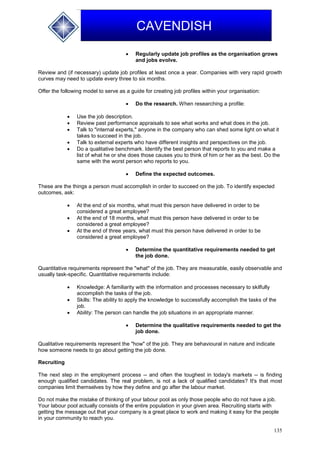 135
CAVENDISH
 Regularly update job profiles as the organisation grows
and jobs evolve.
Review and (if necessary) update job profiles at least once a year. Companies with very rapid growth
curves may need to update every three to six months.
Offer the following model to serve as a guide for creating job profiles within your organisation:
 Do the research. When researching a profile:
 Use the job description.
 Review past performance appraisals to see what works and what does in the job.
 Talk to "internal experts," anyone in the company who can shed some light on what it
takes to succeed in the job.
 Talk to external experts who have different insights and perspectives on the job.
 Do a qualitative benchmark. Identify the best person that reports to you and make a
list of what he or she does those causes you to think of him or her as the best. Do the
same with the worst person who reports to you.
 Define the expected outcomes.
These are the things a person must accomplish in order to succeed on the job. To identify expected
outcomes, ask:
 At the end of six months, what must this person have delivered in order to be
considered a great employee?
 At the end of 18 months, what must this person have delivered in order to be
considered a great employee?
 At the end of three years, what must this person have delivered in order to be
considered a great employee?
 Determine the quantitative requirements needed to get
the job done.
Quantitative requirements represent the "what" of the job. They are measurable, easily observable and
usually task-specific. Quantitative requirements include:
 Knowledge: A familiarity with the information and processes necessary to skilfully
accomplish the tasks of the job.
 Skills: The ability to apply the knowledge to successfully accomplish the tasks of the
job.
 Ability: The person can handle the job situations in an appropriate manner.
 Determine the qualitative requirements needed to get the
job done.
Qualitative requirements represent the "how" of the job. They are behavioural in nature and indicate
how someone needs to go about getting the job done.
Recruiting
The next step in the employment process -- and often the toughest in today's markets -- is finding
enough qualified candidates. The real problem, is not a lack of qualified candidates? It's that most
companies limit themselves by how they define and go after the labour market.
Do not make the mistake of thinking of your labour pool as only those people who do not have a job.
Your labour pool actually consists of the entire population in your given area. Recruiting starts with
getting the message out that your company is a great place to work and making it easy for the people
in your community to reach you.
 