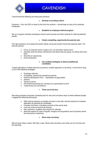 136
CAVENDISH
I recommend the following recruiting best practices:
 Develop a recruiting culture.
Everyone -- from the CEO on down to the front line workers -- should keep an eye out for potential
employees.
 Establish an employee referral program.
Set up a program whereby employees receive cash bonuses and other rewards for referring talented
people.
 Create compelling, opportunity-focused job ads.
The right wording in an employment advert will go a long way toward improving response rates. The
best job adverts:
 Focus on what the person needs to do, not what they need to have
 Describe what the person will become and where they are going, not where they have
been
 Describe an opportunity
 Avoid restrictions
 Use multiple strategies to attract qualified job
candidates.
Today's tight labour markets demand a proactive, creative approach to recruiting. I recommend using
a mix of the following strategies:
 Employee referrals
 Compelling, opportunity-oriented job adverts
 Head-hunters/search firms – `Specialists not generalists`
 Internet
 Temps to perms
 PR articles describing your company as a great place to work
 Trade shows and conventions
 Think out of the box.
Recruiting-oriented companies constantly look for new and innovative ways to attract talented people.
I suggest the following techniques:
 Offer training sessions so people can learn a new skill. Use the sessions to evaluate
attendees as potential job candidates.
 Consider short-term consulting contracts at the senior level.
 Look into outsourcing and job sharing.
 Ask customers, suppliers and vendors for referrals.
 Read the papers for news of layoffs, mergers and acquisitions and companies where
the share price is declining.
 Never stop recruiting
Recruit seven days a week, 365 days a year. Never stop recruiting, even when you do not have any
job openings.
 