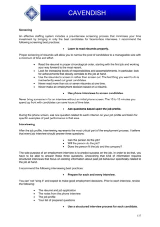 137
CAVENDISH
Screening
An effective staffing system includes a pre-interview screening process that minimises your time
investment by bringing in only the best candidates for face-to-face interviews. I recommend the
following screening best practices:
 Learn to read résumés properly.
Proper screening of résumés will allow you to narrow the pool of candidates to a manageable size with
a minimum of time and effort.
 Read the résumé in proper chronological order, starting with the first job and working
your way forward to the most recent.
 Look for increasing levels of responsibilities and accomplishments. In particular, look
for achievements that closely correlate to the job at hand.
 Use the résumés to screen in rather than screen out. The last thing you want to do is
inadvertently weed out great candidates.
 Never read more than six or seven résumés at one time.
 Never make an employment decision based on a résumé.
 Use phone interviews to screen candidates.
Never bring someone in for an interview without an initial phone screen. The 10 to 15 minutes you
spend up front with candidates can save hours of time later.
 Ask questions based upon the job profile.
During the phone screen, ask one question related to each criterion on your job profile and listen for
specific examples of past performance in that area.
Interviewing
After the job profile, interviewing represents the most critical part of the employment process. I believe
that every job interview should answer three questions:
 Can the person do the job?
 Will the person do the job?
 Does the person fit the job and the company?
The sole purpose of an employment interview is to predict success on the job. In order to do that, you
have to be able to answer these three questions. Uncovering that kind of information requires
structured interviews that focus on eliciting information about past job behaviour specifically related to
the job at hand.
I recommend the following interviewing best practices:
 Prepare for each and every interview.
You can' not "wing it" and expect to make good employment decisions. Prior to each interview, review
the following:
 The résumé and job application
 The notes from the phone interview
 The job profile
 Your list of prepared questions
 Use a structured interview process for each candidate.
 
