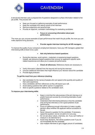 138
CAVENDISH
A structured interview uses a prepared list of questions designed to surface information related to the
job profile. This process will:
 Keep you focused on gathering examples of past performance.
 Keep the candidate from taking control of the interview
 Remove subjectivity and personal bias
 Provide an objective, consistent methodology for evaluating candidates
 Focus on uncovering information about past
performance.
The more you can uncover examples of past performance that match the job profile, the more you can
make objective hiring decisions.
 Provide regular interview training for all HR managers.
To improve the quality of your company's employment decisions, have your HR managers update their
interviewing skills at least once a year.
 Ask only behaviour-based questions.
 During the interview, avoid opinion-, credential- or experience-based questions.
Instead, ask behaviour-based questions that uncover an applicant's specific work-
related experiences and allow you to assess job performance.
 Check all references. Reference checks are necessary to:
 Verify information collected from the résumé and during the interview
 Uncover additional information that might influence your decision about the candidate
 Provide legal protection
To get the most from your reference checking:
 Ask candidates for the names of people who can speak to the quantity and quality of
their work experience.
 Have candidates call their references so they will expect your call.
 Avoid asking questions that call for opinion or judgement.
 Stick to specific questions related to the candidate's work.
To improve your interviewing skills:
 Keep in mind that the sole purpose of the job interview is to
predict future job success by uncovering examples of past
performance.
 Understand that interviewing behaviour (how the candidate
acts during the interview) is not a good predictor of job
performance.
 Focus on gathering enough information to make a quality
decision about whether the applicant will be successful on
the job.
 Never interpret a question for the candidate. If necessary,
repeat the question, but do not add to it in any way.
 Do not ask about values, chemistry, etc. If you can't define or
measure it, do interview for it.
 Avoid snap decisions. Ask all the questions even if you do
not immediately like the candidate.
 Use multiple interviews to get a bigger picture of candidates.
 