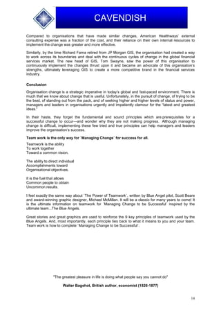 14
CAVENDISH
Compared to organisations that have made similar changes, American Healthways’ external
consulting expense was a fraction of the cost, and their reliance on their own internal resources to
implement the change was greater and more effective.
Similarly, by the time Richard Fama retired from JP Morgan GIS, the organisation had created a way
to work across its boundaries and deal with the continuous cycles of change in the global financial
services market. The new head of GIS, Tom Swayne, saw the power of this organisation to
continuously implement the changes thrust upon it and became an advocate of this organisation’s
strengths, ultimately leveraging GIS to create a more competitive brand in the financial services
industry.
Conclusion
Organisation change is a strategic imperative in today’s global and fast-paced environment. There is
much that we know about change that is useful. Unfortunately, in the pursuit of change, of trying to be
the best, of standing out from the pack, and of seeking higher and higher levels of status and power,
managers and leaders in organisations urgently and impatiently clamour for the “latest and greatest
ideas.”
In their haste, they forget the fundamental and sound principles which are prerequisites for a
successful change to occur—and wonder why they are not making progress. Although managing
change is difficult, implementing these few tried and true principles can help managers and leaders
improve the organisation’s success.
Team work is the only way for `Managing Change` for success for all.
Teamwork is the ability
To work together
Toward a common vision.
The ability to direct individual
Accomplishments toward
Organisational objectives.
It is the fuel that allows
Common people to obtain
Uncommon results.
I feel exactly the same way about `The Power of Teamwork`, written by Blue Angel pilot, Scott Beare
and award-winning graphic designer, Michael McMillan. It will be a classic for many years to come! It
is the ultimate information on teamwork for `Managing Change to be Successful` inspired by the
ultimate team...The Blue Angels.
Great stories and great graphics are used to reinforce the 9 key principles of teamwork used by the
Blue Angels. And, most importantly, each principle ties back to what it means to you and your team.
Team work is how to complete `Managing Change to be Successful`.
"The greatest pleasure in life is doing what people say you cannot do"
Walter Bagehot, British author, economist (1826-1877)
 