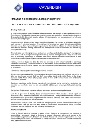 140
CAVENDISH
`CREATING THE SUCCESSFUL BOARD OF DIRECTORS`
` B o a r d o f D i r e c t o r s = E x e c u t i v e a n d N o n - E x e c u t i v e / I n d e p e n d e n t `
Creating the Board
In today's fast-changing times, corporate leaders and CEOs are certainly in need of helpful guidance.
Too often, they're isolated in their decision-making process and suffer from a lack of seasoned advice.
One solution to this dilemma is creating a board of knowledgeable, well-connected peers to help your
business grow and prosper.
The choices - an advisory board (Non-Executive/Independent) or a board of directors - depend on
each company's individual situation. A formal board of directors has legally defined responsibilities,
foremost among them representing an organisation's shareholders. A board of advisors can have a
more flexible mandate, offering assistance and management advice to the owner/CEO without any
binding legal authority.
The real value lies in bringing in men and women who have skills that the company's management
team lacks. Look at your present corporate make-up. What's missing? Would it help to have more
input in marketing, technology or finance? What about seeking assistance from people in their
industries who have faced and overcome obstacles similar to your own?
I stress, owners / CEOs who take the time and expense to form a board should be absolutely
committed to consulting it on important issues. It may be hard at first to listen to objective feedback on
your business decisions, but in the long run this is preferable to blind allegiance from family members
or employees.
I offer these action steps for constructing a board of advisors:
Admit you don't know everything. You're an expert when it comes to your own business, but sooner or
later you see there's a great deal you don't know about trends and market forces in the larger
business world. That's where other people come in, men and women whose skills and talents
complement your own.
Develop a candidate profile. Create a profile of the individual you're looking for, particularly the
expertise and knowledge base you feel are needed to address your company's challenges in coming
years
Ask for help. Solicit names from your solicitor, accountant or other professional advisors.
Look for a good mix. A healthy board of directors/advisors often includes a legal expert, an
accountant, and a marketing professional and financial advisor. Other good candidates are successful
entrepreneurs from industries completely different from your own who have "been through the mill"
and can look at your business with a fresh eye.
Be clear about what you want. Take time to talk with prospective advisors. Let them know what your
goals are. Make clear that you don't want people to rubber-stamp your decisions. You're looking for
individuals who can challenge you and help your business grow.
The Advisory Board
Unlike a formal board of directors - whose primary function is representing the interests of
shareholders - an advisory board is designed to provide independent advice and counsel to the
owner/CEO/management team. Directors are elected, charged with fiduciary responsibilities and must
be covered by the business with some form of liability insurance. Advisors don't come burdened with
such risks and responsibilities.
 