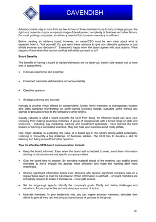 141
CAVENDISH
Advisory boards vary in size from as few as two or three members to up to forty in large groups; the
right size depends on your company's stage of development, complexity of business and other factors.
For most growing companies, an advisory board of four to seven members is sufficient.
Before creating an advisory board, however, an owner/CEO must be very clear about what is
expected from it. "Ask yourself: Do you want these advisors to give you objective guidance or just
blindly endorse your decisions?" Everyone's happy when the board agrees with your actions. What
happens if and when their advice conflicts with what you want to do?
Board Benefits
The benefits of having a board of advisors/directors are so clear-cut; there's little reason not to have
one. A board offers:
 In-house experience and expertise
 Enhanced corporate self-discipline and accountability
 Objective opinions
 Strategic planning and counsel.
Honesty is another virtue offered by independents. Unlike family members or management insiders
who often comprise membership on family-owned business boards, outsiders come without any
agenda or prejudice linked to the company's family origins.
Equally valuable is what a board prevents the CEO from doing. An informed board can save your
company from making expensive mistakes. A group of professionals with a broad range of skills and
know-how - including, say marketing, banking and investment specialists - have learned the hard
lessons of running a successful business. They can help your business avoid costly pitfalls.
One major obstacle to exploiting the value of a board lies in the CEO's strong-willed personality.
Listening is frequently a big challenge for business leaders. The CEO has to develop a skill for
listening and being respectful of other opinions.
Tips for effective CEO-board communication include:
 Keep the board informed. Even when the board isn't scheduled to meet, send them information
relating to industry issues and specific company matters.
 Give the board time to prepare. By providing material ahead of the meeting, you enable board
members to move through the agenda more efficiently and make the meeting itself more
meaningful.
 Sharing significant information builds trust. Directors who receive significant company data on a
regular basis learn to trust the CEO/owner. When information is withheld -- or board members are
constantly required to obtain it themselves -- trust gets eroded.
 Set the long-range agenda. Identify the company's goals. Clarify and define challenges and
situations. Focus on priorities and articulate your course of action.
 Motivate members. In your leadership role, you can inspire advisory members, stimulate their
desire to give all they can and bring a shared sense of purpose to the group.
 
