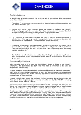 143
CAVENDISH
Make key introductions
All boards share certain responsibilities that should be clear to each member when they agree to
serve. These include:
 Attendance. At its most basic, members must agree to attend board meetings and agree to take
part in some committee work.
 Planning and support. Board members should be involved in reviewing the company's
fundamental purpose, priorities and goals. From there, members should oversee and evaluate
strategic business plans, and support management in carrying out these plans.
 CEO monitoring. In publicly held companies, the board of directors is legally responsible for
selecting the CEO, approving executive compensation and, if necessary, dismissing this
individual. Regular assessment of CEO performance is another key function.
 Finances. A formal board of directors approves a company's annual budget and ensures that the
company adheres to it. The board can also contract for an independent audit; review financial
performance against budget, prior years and competition; control investment policies; and manage
capital or reserve funds.
 Board effectiveness. Board members should be able and willing to assess their own performance.
They must effectively monitor themselves for results, practices and organisation. A board must
govern itself.
Compensating Board Members
Board members deserve to be paid, but compensation should be linked to the company's
performance. This demonstrates that both sides have made a commitment to the value and
seriousness of the relationship."
I suggest that typical advisory board member payment range from £10,000 to £50,000 per member a
year. Paying for travel and lodging is customary as well. I also recommend those members purchases
some form of equity participation, so that particularly in public companies board members are involved
in the same way as shareholders are.
I suggest that directors of publicly held companies be paid per meeting, with a retainer in place (and
share options). Depending on size, payment usually ranges between £1,000 and £4,500 per meeting,
with a monthly retainer of £1,500 to £3,000.
In many companies, compensation ranges from as little as £1,000 a meeting to £50,000 a year (part
retainer, part meeting fee). Share options are acceptable, if the company has a lot of share options to
offer. Board members can buy a specified number of shares for a specified number of years.
Consider deferring the issue of compensation until after you've selected a member. Personally, I don't
like to see individuals join boards simply for the pay. You want to see in that person's face that serving
this company is something they'll find fun and exciting to do. You don't want to sell someone on joining
your board. Share your business goals and objectives and see if the person responds enthusiastically.
Many companies determine appropriate compensation after they form an advisory board.
 
