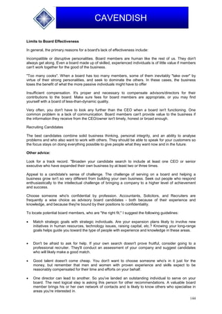144
CAVENDISH
Limits to Board Effectiveness
In general, the primary reasons for a board's lack of effectiveness include:
Incompatible or disruptive personalities. Board members are human like the rest of us. They don't
always get along. Even a board made up of skilled, experienced individuals is of little value if members
can't work together for the good of the business.
"Too many cooks". When a board has too many members, some of them inevitably "take over" by
virtue of their strong personalities, and seek to dominate the others. In these cases, the business
loses the benefit of what the more passive individuals might have to offer
Insufficient compensation. It's proper and necessary to compensate advisors/directors for their
contributions to the board. Make sure fees for board members are appropriate, or you may find
yourself with a board of less-than-dynamic quality.
Very often, you don't have to look any further than the CEO when a board isn't functioning. One
common problem is a lack of communication. Board members can't provide value to the business if
the information they receive from the CEO/owner isn't timely, honest or broad enough.
Recruiting Candidates
The best candidates combine solid business thinking, personal integrity, and an ability to analyse
problems and who also want to work with others. They should be able to speak for your customers so
the focus stays on doing everything possible to give people what they want now and in the future.
Other advice:
Look for a track record. "Broaden your candidate search to include at least one CEO or senior
executive who have expanded their own business by at least two or three times.
Appeal to a candidate's sense of challenge. The challenge of serving on a board and helping a
business grow isn't so very different from building your own business. Seek out people who respond
enthusiastically to the intellectual challenge of bringing a company to a higher level of achievement
and success.
Choose someone who's confidential by profession. Accountants, Solicitors, and Recruiters are
frequently a wise choice as advisory board candidates - both because of their experience and
knowledge, and because they're bound by their positions to confidentiality.
To locate potential board members, who are "the right fit," I suggest the following guidelines:
 Match strategic goals with strategic individuals. Are your expansion plans likely to involve new
initiatives in human resources, technology issues, raising capital, etc.? Knowing your long-range
goals helps guide you toward the type of people with experience and knowledge in these areas.
 Don't be afraid to ask for help. If your own search doesn't prove fruitful, consider going to a
professional recruiter. They'll conduct an assessment of your company and suggest candidates
who will likely make a good match.
 Good talent doesn't come cheap. You don't want to choose someone who's in it just for the
money, but remember that men and women with proven experience and skills expect to be
reasonably compensated for their time and efforts on your behalf.
 One director can lead to another. So you've landed an outstanding individual to serve on your
board. The next logical step is asking this person for other recommendations. A valuable board
member brings his or her own network of contacts and is likely to know others who specialise in
areas you're interested in.
 