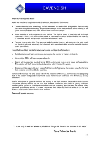 145
CAVENDISH
The Future Corporate Board
As for the outlook for corporate boards of directors, I have these predictions:
 Greater familiarity with technology. Board members, like executives everywhere, have to keep
pace with changes in technology. Expanded knowledge in this area (and with issues relating to the
global marketplace) will help them advise CEOs on future changes.
 More diversity of skills experiences and people. The typical board of directors will no longer
resemble a country club environment where all members look alike. A board lacking the diversity
of minorities, women and younger executives simply won't work.
 Demand for speciality skills. The resource pool of qualified directors will continue to be fairly small,
but demand will grow, especially for individuals with specialised skills who offer valuable input on
board committees.
I identify these likely trends for advisory boards and boards of directors:
 Outside directors will gain prominence, surpassing the number of insiders on boards.
 More retiring CEOs will leave company boards.
 Boards will increasingly conduct formal CEO performance reviews and board self-evaluations.
This practice will likely become standard practice within the next five years.
 Directors will be required to own a specific £/$ amount of company shares as a way of enhancing
their personal commitment to the business.
More board meetings will take place without the presence of the CEO. Companies are recognising
that, in the present fast-paced environment, board members can contribute even if the CEO is busy
elsewhere.
Boards throughout all types of business are moving in the right direction. Especially in start-ups and
companies forming boards for the first time, leaders understand the value of getting objective,
knowledgeable guidance. Traditional companies are still struggling with the need for outside board
members up to eighty percent of private companies don't have any! but the writing is on the wall.
Advisors bring guidance and direction to a business.
Teamwork breeds success.
"It is our duty as men and women to proceed as though the limits of our abilities do not exist."
Pierre Teilhard de Chardin
 