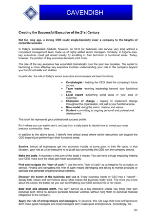 146
CAVENDISH
Creating the Successful Executive of the 21st Century
Not too long ago, a strong CEO could single-handedly steer a company to the heights of
corporate success.
In today's accelerated markets, however, no CEO (or business) can survive very long without a
competent management team made up of highly skilled senior managers. Similarly, in bygone eras,
key executives could get ahead merely by excelling in their technical or functional areas. Today,
however, the position of key executive demands a lot more.
The role of the key executive has expanded dramatically over the past few decades. The secret to
becoming a more effective key executive involves understanding your role in the company beyond
your functional skills and abilities.
In particular, the role of today's senior executive encompasses six basic functions:
 Co-strategist - helping the CEO chart the company's future
course.
 Team leader -exerting leadership beyond your functional
area.
 Local expert -becoming world class in your area of
expertise.
 Champion of change - helping to implement change
throughout the organisation, not just in your functional area.
 Role model -living the vision, mission and values.
 Student -committing to ongoing personal and professional
development.
This short list represents your professional success profile.
Put it where you can easily see it, and use it on a daily basis to decide how to invest your most
precious commodity - time.
In addition to the above tasks, I identify nine critical areas where senior executives can support the
CEO beyond just performing in their functional areas.
Survive. Almost all businesses get into economic trouble at some point in their life cycle. In that
situation, your role as a key executive is to do all you can to help the CEO turn the company around.
Make the deals. A business is the sum of the deals it makes. You can have a huge impact by helping
your CEO make sure the deals get made successfully.
Find and navigate the "river of cash." I use the term, "river of cash" as a metaphor for a product or
service. Finding and navigating the river of cash means developing and taking to market products or
services that generate ongoing revenue streams.
Discover the secret of the business and use it. Every business owner or CEO has a "secret" -
deeply held values and convictions about what makes the business really work. The more you know
about the secret, the better job you can do of helping your CEO achieve his or her vision.
Bear debt and allocate profit. You can't survive as a key executive unless you know your own
personal debt. Strive to achieve personal financial victories without tying them to personal financial
obligations to the company.
Apply the rule of entrepreneurs and managers. In essence, this rule says that most entrepreneurs
don't make good managers and most managers don't make good entrepreneurs. Accordingly, the
 