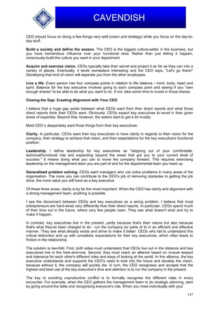 147
CAVENDISH
CEO should focus on doing a few things very well (vision and strategy) while you focus on the day-to-
day stuff.
Build a society and define the season. The CEO is the biggest culture-setter in the business, but
you have tremendous influence over your functional area. Rather than just letting it happen,
consciously build the culture you want in your department.
Acquire and exercise vision. CEOs typically take their secret and project it as far as they can into a
variety of places. Eventually, it lands someplace interesting and the CEO says, "Let's go there!"
Developing that kind of vision will separate you from the other employees.
Live a life. Every person has four compass points in relation to life balance - mind, body, heart and
spirit. Balance for the key executive involves going to each compass point and seeing if you "own
enough shares" to be able to do what you want to do. If not, take some time to invest in those shares.
Closing the Gap: Creating Alignment with Your CEO
I believe that a huge gap exists between what CEOs want from their direct reports and what those
direct reports think their CEOs want. Obviously, CEOs expect key executives to excel in their given
areas of expertise. Beyond that, however, the waters start to get a bit muddy.
Most CEO`s desperately want three things from their key executives:
Clarity. In particular, CEOs want their key executives to have clarity in regards to their vision for the
company, their strategy to achieve that vision, and their expectations for the key executive's functional
position.
Leadership. I define leadership for key executives as "stepping out of your comfortable,
technical/functional role and expanding beyond the areas that got you to your current level of
success." It means doing what you can to move the company forward. This requires exercising
leadership on the management team you are part of and for the departmental team you head up.
Generalised problem solving. CEOs want managers who can solve problems in many areas of the
organisation. The more you can contribute to the CEO's job of removing obstacles to getting the job
done, the more value you will have as a key executive.
Of these three areas, clarity is by far the most important. When the CEO has clarity and alignment with
a strong management team, anything is possible.
I see the disconnect between CEOs and key executives as a wiring problem. I believe that most
entrepreneurs are hard-wired very differently than their direct reports. In particular, CEOs spend much
of their time out in the future, where very few people roam. They see what doesn't exist and try to
make it happen.
In contrast, key executives live in the present, partly because that's their nature but also because
that's what they've been charged to do - run the company (or parts of it) in an efficient and effective
manner. They see what already exists and strive to make it better. CEOs who fail to understand this
critical distinction end up with unrealistic expectations for their key executives, which often leads to
friction in the relationship.
The solution is two-fold. First, both sides must understand that CEOs live out in the distance and key
executives live in the here-and-now. Second, they must reach an alliance based on mutual respect
and tolerance for each other's different roles and ways of looking at the world. In this alliance, the key
executive understands and supports the CEO's need to look into the future and develop the vision,
because without it, the company will quickly die. In turn, the CEO recognises and accepts that the
highest and best use of the key executive's time and attention is to run the company in the present.
The key to avoiding unproductive conflict is to formally recognise the different roles in every
encounter. For example, when the CEO gathers the management team to do strategic planning, start
by going around the table and recognising everyone's role. When you meet individually with your
 