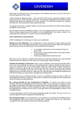 148
CAVENDISH
CEO, begin the interaction with a brief recognition of the different roles each of you fill. Over time, it
becomes ingrained into the culture.
I offer a simple but effective solution - once a month the CEO and key executive schedule a "direct
report one-to-one" in which they discuss the short - and long-term expectations for the position and the
developmental goals and objectives for the key executive. The CEO also provides any coaching,
resources, etc.; the key executive needs to get the job done.
To augment this process, I suggest holding a one-to-one-to-one whereby the CEO and key executive
get together once a quarter.
Don't sit back and wait for something to happen. If you aren't getting clarity from your CEO, ask for it.
There's nothing magical about this process; it's very straightforward. But common sense is not
necessarily common practice. You have to commit to making it happen.
How to Add Value as a Key Executive
I offer five strategies for increasing your value to your organisation.
Manage your time effectively. Time management for senior executives involves making sure that
you spend your time in the highest-impact areas. King recommends a process called "time auditing" to
ensure that you work on the right things. First, ask yourself three questions:
 In my position, what are the six most important things I do
each month?
 What are the six most important things I do to build and lead
my team/department?
 Is there any overlap between these two lists?
Next, take out your calendar or daytimer and examine the relationship between your most important
things and where you spend your time. When you find large gaps, adjust accordingly.
Cultivate the discipline of self-review. Once a month, schedule a one-to-one with yourself. Write it
down in ink in your calendar and show up at the appointed time. Create an agenda for each self one-
to-one and bring the tools of your trade -laptop, legal pad, sales reports, monthly financials or
whatever you need to get the job done. During your work time, create a list of the most important
things you will accomplish during the next 30 days and how you will accomplish them. At the
beginning of your next self one-to-one, review your list, check off what you actually accomplished and
write down the steps you need to take to complete any unfinished items.
Learning doesn't occur in writing to-do lists. It occurs in reviewing the things you have or have not
accomplished and looking for ways to improve them. Schedule some quality time with yourself each
month and watch your productivity soar.
Be a strong advocate for your function/area of expertise. To improve your value as a key
executive, become an appropriate advocate for finance, sales, human resources or whatever function
you happen to represent. Advocating your position doesn't mean playing politics or engaging in turf-
defending activities. Instead, it means articulating the value your department/functional area brings to
the organisation and making sure your point of view gets heard and acknowledged by others on the
management team.
In strong organisations, all the functions get represented equally at the table. The key is to do it in a
way that supports the team as opposed to fractionalising it.
Be a strong team player. As a key executive, you must perform at a high level on two different team's
-the management team you're a part of and the team of people who work for you. Serving the
management team well requires answering the following questions:
 
