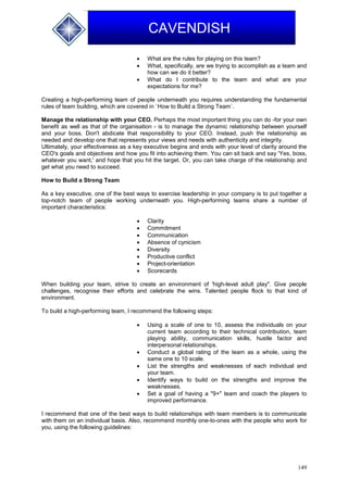 149
CAVENDISH
 What are the rules for playing on this team?
 What, specifically, are we trying to accomplish as a team and
how can we do it better?
 What do I contribute to the team and what are your
expectations for me?
Creating a high-performing team of people underneath you requires understanding the fundamental
rules of team building, which are covered in `How to Build a Strong Team`.
Manage the relationship with your CEO. Perhaps the most important thing you can do -for your own
benefit as well as that of the organisation - is to manage the dynamic relationship between yourself
and your boss. Don't abdicate that responsibility to your CEO. Instead, push the relationship as
needed and develop one that represents your views and needs with authenticity and integrity.
Ultimately, your effectiveness as a key executive begins and ends with your level of clarity around the
CEO's goals and objectives and how you fit into achieving them. You can sit back and say 'Yes, boss,
whatever you want,' and hope that you hit the target. Or, you can take charge of the relationship and
get what you need to succeed.
How to Build a Strong Team
As a key executive, one of the best ways to exercise leadership in your company is to put together a
top-notch team of people working underneath you. High-performing teams share a number of
important characteristics:
 Clarity
 Commitment
 Communication
 Absence of cynicism
 Diversity
 Productive conflict
 Project-orientation
 Scorecards
When building your team, strive to create an environment of 'high-level adult play". Give people
challenges, recognise their efforts and celebrate the wins. Talented people flock to that kind of
environment.
To build a high-performing team, I recommend the following steps:
 Using a scale of one to 10, assess the individuals on your
current team according to their technical contribution, team
playing ability, communication skills, hustle factor and
interpersonal relationships.
 Conduct a global rating of the team as a whole, using the
same one to 10 scale.
 List the strengths and weaknesses of each individual and
your team.
 Identify ways to build on the strengths and improve the
weaknesses.
 Set a goal of having a "9+" team and coach the players to
improved performance.
I recommend that one of the best ways to build relationships with team members is to communicate
with them on an individual basis. Also, recommend monthly one-to-ones with the people who work for
you, using the following guidelines:
 
