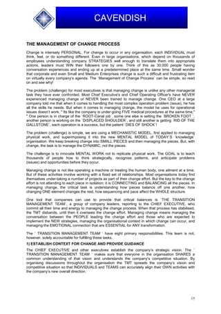 15
CAVENDISH
THE MANAGEMENT OF CHANGE PROCESS
Change is intensely PERSONAL. For change to occur in any organisation, each INDIVIDUAL must
think, feel, or do something different. Even in large organisations, which depend on thousands of
employees understanding company STRATEGIES well enough to translate them into appropriate
actions, leaders must WIN their followers one by one. Think of this as 30,000 people having
conversation experiences and ending up at a predetermined place at the same time. Small wonder
that corporate and even Small and Medium Enterprises change is such a difficult and frustrating item
on virtually every company’s agenda. The `Management of Change Process` can be simple, so read
on and see why!
The problem (challenge) for most executives is that managing change is unlike any other managerial
task they have ever confronted. Most Chief Executive's and Chief Operating Officer's have NEVER
experienced managing change or NEVER been trained to manage change. One CEO at a large
company told me that when it comes to handling the most complex operation problem (issue), he has
all the skills he needs. But when it comes to managing change, the model he uses for operational
issues doesn’t work. " Its like the company is under going FIVE medical procedures at the same time,"
" One person is in charge of the `ROOT-Canal job`, some one else is setting the `BROKEN FOOT `,
another person is working on the `DISPLACED SHOULDER`, and still another is getting `RID OF THE
GALLSTONE`, each operation is a success, but the patient `DIES OF SHOCK`!
The problem (challenge) is simple, we are using a MECHANISTIC MODEL, first applied to managing
physical work, and superimposing it into the new MENTAL MODEL of TODAY`S `knowledge`
organisation. We keep breaking change into SMALL PIECES and then managing the pieces. But, with
change, the task is to manage the DYNAMIC, not the pieces.
The challenge is to innovate MENTAL WORK not to replicate physical work. The GOAL is to teach
thousands of people how to think strategically, recognise patterns, and anticipate problems
(issues) and opportunities before they occur.
Managing change is not like operating a machine or treating the human body, one ailment at a time.
But of these activities involve working with a fixed set of relationships. Most organisations today find
themselves under-taking a number of projects as part of their change effort. But the key to the change
effort is not attending to each piece in isolation; it is CONNECTING and BALANCING all the pieces. In
managing change, the critical task is understanding how pieces balance off one another, how
changing ONE element changes the rest, how sequencing and pace affect the WHOLE structure.
One tool that companies can use to provide that critical balances is `THE TRANSITION
MANAGEMENT TEAM`, a group of company leaders, reporting to the CHIEF EXECUTIVE, who
commit all their time and energy to managing the change process. When that process has stabilised,
the TMT disbands, until then it oversees the change effort. Managing change means managing the
conversation between the PEOPLE leading the change effort and those who are expected to
implement the NEW strategies, managing the organisational context in which change can occur, and
managing the EMOTIONAL connection that are ESSENTIAL for ANY transformation.
The ` TRANSITION MANAGEMENT TEAM ` have eight primary responsibilities. This team is not,
however, solely accountable for fulfilling these tasks.
1) ESTABLISH CONTEXT FOR CHANGE AND PROVIDE GUIDANCE
The CHIEF EXECUTIVE and other executives establish the company’s strategic vision. The `
TRANSITION MANAGEMENT TEAM ` makes sure that everyone in the organisation SHARES a
common understanding of that vision and understands the company’s competitive situation. By
organising discussions throughout the organisation the TMT spreads the company’s vision and
competitive situation so that INDIVIDUALS and TEAMS can accurately align their OWN activities with
the company’s new overall direction.
 