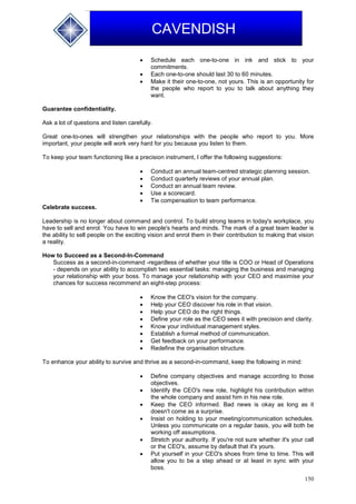 150
CAVENDISH
 Schedule each one-to-one in ink and stick to your
commitments.
 Each one-to-one should last 30 to 60 minutes.
 Make it their one-to-one, not yours. This is an opportunity for
the people who report to you to talk about anything they
want.
Guarantee confidentiality.
Ask a lot of questions and listen carefully.
Great one-to-ones will strengthen your relationships with the people who report to you. More
important, your people will work very hard for you because you listen to them.
To keep your team functioning like a precision instrument, I offer the following suggestions:
 Conduct an annual team-centred strategic planning session.
 Conduct quarterly reviews of your annual plan.
 Conduct an annual team review.
 Use a scorecard.
 Tie compensation to team performance.
Celebrate success.
Leadership is no longer about command and control. To build strong teams in today's workplace, you
have to sell and enrol. You have to win people's hearts and minds. The mark of a great team leader is
the ability to sell people on the exciting vision and enrol them in their contribution to making that vision
a reality.
How to Succeed as a Second-In-Command
Success as a second-in-command -regardless of whether your title is COO or Head of Operations
- depends on your ability to accomplish two essential tasks: managing the business and managing
your relationship with your boss. To manage your relationship with your CEO and maximise your
chances for success recommend an eight-step process:
 Know the CEO's vision for the company.
 Help your CEO discover his role in that vision.
 Help your CEO do the right things.
 Define your role as the CEO sees it with precision and clarity.
 Know your individual management styles.
 Establish a formal method of communication.
 Get feedback on your performance.
 Redefine the organisation structure.
To enhance your ability to survive and thrive as a second-in-command, keep the following in mind:
 Define company objectives and manage according to those
objectives.
 Identify the CEO's new role, highlight his contribution within
the whole company and assist him in his new role.
 Keep the CEO informed. Bad news is okay as long as it
doesn't come as a surprise.
 Insist on holding to your meeting/communication schedules.
Unless you communicate on a regular basis, you will both be
working off assumptions.
 Stretch your authority. If you're not sure whether it's your call
or the CEO's, assume by default that it's yours.
 Put yourself in your CEO's shoes from time to time. This will
allow you to be a step ahead or at least in sync with your
boss.
 