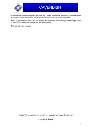 151
CAVENDISH
Accomplish the business objectives you have set. This will demonstrate your ability to produce results
and improve your chances of survival when tough times hit and everyone is scrambling.
Above all, pay attention to the CEO and manage the relationship. Don't allow yourself to so get buried
in the nuts and bolts that you forget who you're working for.
Teamwork breeds success.
"Leadership is practised not so much in words as in attitude and in actions."
-- Harold S. Geneen"
 