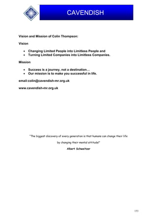 153
CAVENDISH
Vision and Mission of Colin Thompson:
Vision
 Changing Limited People into Limitless People and
 Turning Limited Companies into Limitless Companies.
Mission
 Success is a journey, not a destination…
 Our mission is to make you successful in life.
email:colin@cavendish-mr.org.uk
www.cavendish-mr.org.uk
“The biggest discovery of every generation is that humans can change their life
by changing their mental attitude!”
Albert Schweitzer
 