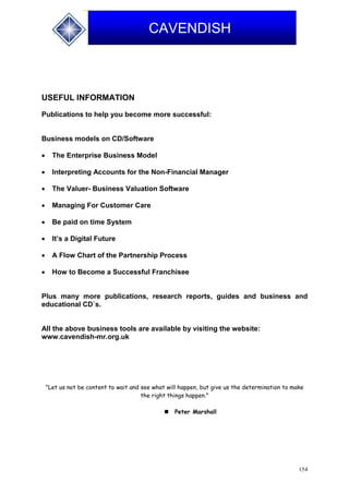 154
CAVENDISH
USEFUL INFORMATION
Publications to help you become more successful:
Business models on CD/Software
 The Enterprise Business Model
 Interpreting Accounts for the Non-Financial Manager
 The Valuer- Business Valuation Software
 Managing For Customer Care
 Be paid on time System
 It’s a Digital Future
 A Flow Chart of the Partnership Process
 How to Become a Successful Franchisee
Plus many more publications, research reports, guides and business and
educational CD`s.
All the above business tools are available by visiting the website:
www.cavendish-mr.org.uk
"Let us not be content to wait and see what will happen, but give us the determination to make
the right things happen."
 Peter Marshall
 