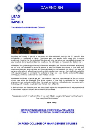 155
CAVENDISH
LEAD
With
IMPACT
Your Business and Personal Growth
Improving the quality of people is necessary to take companies through the 21
st
century. The
competition for customers is fierce. Customers want and expect much more form company
employees. I believe that the contents of this book will help you to improve your skills in empowering
your people to deliver quality and service excellence that will impact an increase in the `bottom-line`..
We need a new, positive approach to customer care throughout the business environment. Everything
we do must be calculated in terms of whether it helps or hinders your efforts to look after your
customers externally and internally. We must get closer to the customer. No person can ever be
carrying out any job or attending any meeting which can be more important than dealing immediately
with a customer query or complaint. The customer is `king`, and I hope that the contents of this book
will help you win those customers who want the best service.
Businesses that invest in people will `win`, because they care more than other people. Each company
should care about its personnel. The whole contents of this book is dedicated to the people
environment and business models, since it is people and business models that make companies work,
technology only helps the people carry out their job more efficiently.
It is the business and personal goals that produce the rigour and thought that lead to the production of
a plan that will improve company and individual performances.
"You can accomplish virtually anything if you want it badly enough and if you are willing to work
long enough and hard enough."
Brian Tracy
IGNITING YOUR BUSINESS AND PERSONAL WELLBEING
FROM A FOREMOST EXPERT ON BUSINESS LEADERSHIP
OXFORD COLLEGE OF MANAGEMENT STUDIES
 