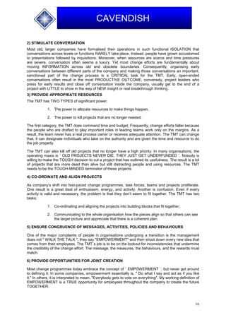 16
CAVENDISH
2) STIMULATE CONVERSATION
Most old, larger companies have formalised their operations in such functional ISOLATION that
conversations across levels or functions RARELY take place. Instead, people have grown accustomed
to presentations followed by inquisitions. Moreover, when resources are scarce and time pressures
are severe, conversation often seems a luxury. Yet most change efforts are fundamentally about
moving INFORMATION across old and obsolete boundaries. Consequently, organising early
conversations between different parts of the company and making those conversations an important,
sanctioned part of the change process is a CRITICAL task for the TMT. Early, open-ended
conversations often result in the most PRODUCTIVE OUTCOME, conversely, project leaders who
press for early results and close off conversation inside the company, usually get to the end of a
project with LITTLE to show in the way of NEW insight or real breakthrough thinking.
3) PROVIDE APPROPRIATE RESOURCES
The TMT has TWO TYPES of significant power;
1. The power to allocate resources to make things happen,
2. The power to kill projects that are no longer needed.
The first category, the TMT does command time and budget. Frequently, change efforts falter because
the people who are drafted to play important roles in leading teams work only on the margins. As a
result, the team never has a real process owner or receives adequate attention. The TMT can change
that, it can designate individuals who take on the authority and are given the time and resource to do
the job properly.
The TMT can also kill off old projects that no longer have a high priority. In many organisations, the
operating maxis is ` OLD PROJECTS NEVER DIE, THEY JUST GET UNDERFUNDED `. Nobody is
willing to make the TOUGH decision to cut a project that has outlined its usefulness. The result is a lot
of projects that are more dead than alive but still distracting people and using resources. The TMT
needs to be the TOUGH-MINDED terminator of these projects.
4) CO-ORDINATE AND ALIGN PROJECTS
As company’s shift into fast-paced change programmes, task forces, teams and projects proliferate.
One result is a great deal of enthusiasm, energy, and activity. Another is confusion. Even if every
activity is valid and necessary, the problem is that they don’t seem to fit together. The TMT has two
tasks;
1. Co-ordinating and aligning the projects into building blocks that fit together;
2. Communicating to the whole organisation how the pieces align so that others can see
the larger picture and appreciate that there is a coherent plan.
5) ENSURE CONGRUENCE OF MESSAGES, ACTIVITIES, POLICIES AND BEHAVIOURS
One of the major complaints of people in organisations undergoing a transition is the management
does not " WALK THE TALK ", they say "EMPOWERMENT" and then shoot down every new idea that
comes from their employees. The TMT`s job is to be on the lookout for inconsistencies that undermine
the credibility of the change effort. The message, the measures, the behaviours, and the rewards must
match.
6) PROVIDE OPPORTUNITIES FOR JOINT CREATION
Most change programmes today embrace the concept of ` EMPOWERMENT `, but never get around
to defining it. In some companies, empowerment essentially is, " Do what I say and act as if you like
it." In others, it is interpreted to mean, "Everybody gets to vote on everything". My working definition of
EMPOWERMENT is a TRUE opportunity for employees throughout the company to create the future
TOGETHER.
 