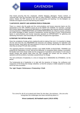 17
CAVENDISH
That means ensuring that ALL employees, whether Directors, Managers, Factory workers, or
Technical staff, have the information they need to make CORRECT decisions and take appropriate
actions. Clearly, the TMT cannot do ALL the communicating and teaching, it is the Designer, co-
ordinator and support source for that learning and creation.
7) ANTICIPATE, IDENTIFY AND ADDRESS PEOPLE PROBLEMS
There is a reason why the guide and the communications and human resources teams are ALL
represented on the TMT, PEOPLE issues are at the HEART OF CHANGE. For example, a change
that involves delayering, changing job descriptions or compensation also requires advance notification
and long lead-time. COMMUNICATIONS and HUMAN RESOURCES are critical to success, yet there
are routine shortages of talent, diversity of perspective, pounds and share of mind. Cross-functional
teams in communications and human resources represent an OPPORTUNITY for gathering and
distributing information, both horizontally and vertically, throughout the organisation.
8) PREPARE THE CRITICAL MASS
Given the complexity of scale-up from creating the pilot to making it the norm, it is important to design
into the work from the very BEGINNING the resources and strategy necessary for replication and
learning transfer. Most teams will need guidance on how to do this as well as help to make sure that
what they are doing FITS with other activities.
The organising element of all these activities is the HARD WORK of EDUCATING, TRAINING and
preparing the organisation to think, feel and act differently. In companies where change is successful,
the leaders look at the whole mobile and the congruence of operations and emotions. It is far easy to
equate change with specific tasks when the TMT manages the content and the process, the
operations and the emotions; it provides a powerful lever for change.
The real contribution of leadership in a time of change lies in MANAGING the DYNAMICS, not the
pieces.
The fundamental job of leadership is to deal with the dynamics of change, the confluence and
congruence of the forces that change unleashes, so that the company is better prepared to compete
and to be more successful.
The `right` People = Performance = Productivity = Profit
"It is time for all of us to stand and cheer for the doer, the achiever - the one who
recognises the challenges and does something about it."
Vince Lombardi, US football coach (1913-1970)
 