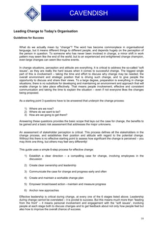 18
CAVENDISH
Leading Change to Today’s Organisation
Guidelines for Success
What do we actually mean by “change”? The word has become commonplace in organisational
language, but it means different things to different people, and depends hugely on the perception of
the person in question. To someone who has never been involved in change, a minor shift in work
pattern may seem like the end of the world; but to an experienced and enlightened change champion,
even large changes can seem like routine events.
In change situations, perception and attitude are everything. It is critical to address the so-called “soft
issues”, as they are really the hard issues when it comes to successful change. The biggest single
part of this is involvement – taking the time and effort to discuss why change may be needed, the
overall environment and strategic position that is driving such change, and to give people the
opportunity to discuss and share their views. To a large degree, preparation is everything in change
situations; there is no substitute for developing and maintaining an environment and approach that will
enable change to take place effectively. That means people involvement, effective and consistent
communication and taking the time to explain the situation – even if not everyone likes the changes
being proposed.
As a starting point 3 questions have to be answered that underpin the change process:
1) Where are we now?
2) Where do we want to be?
3) How are we going to get there?
Answering these questions provides the basic scope that lays out the case for change, the benefits to
be gained and a basic risk assessment that addresses the major unknowns.
An assessment of stakeholder perception is critical. This process defines all the stakeholders in the
change process, and establishes their position and attitude with regard to the potential change.
Without this there is no effective starting point to assess how significant the change is perceived – you
may think one thing, but others may feel very differently!
This guide uses a simple 6-step process for effective change:
1) Establish a clear direction – a compelling case for change, involving employees in the
discussion
2) Create clear ownership and leadership
3) Communicate the case for change and progress early and often
4) Create and maintain a workable change plan
5) Empower broad-based action - maintain and measure progress
6) Anchor new approaches
Effective leadership is critical during change, at every one of the 6 stages listed above. Leadership
during change cannot be overstated – it is pivotal to success. But this means much more than “leading
from the front” – it means personal involvement and engagement with the “soft issues”, involving
people at each stage both to discuss changes and to get feedback about not only how people feel but
also how to improve the overall chance of success.
 