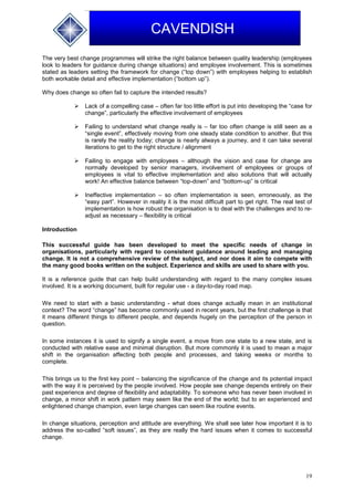 19
CAVENDISH
The very best change programmes will strike the right balance between quality leadership (employees
look to leaders for guidance during change situations) and employee involvement. This is sometimes
stated as leaders setting the framework for change (“top down”) with employees helping to establish
both workable detail and effective implementation (“bottom up”).
Why does change so often fail to capture the intended results?
 Lack of a compelling case – often far too little effort is put into developing the “case for
change”, particularly the effective involvement of employees
 Failing to understand what change really is – far too often change is still seen as a
“single event”, effectively moving from one steady state condition to another. But this
is rarely the reality today; change is nearly always a journey, and it can take several
iterations to get to the right structure / alignment
 Failing to engage with employees – although the vision and case for change are
normally developed by senior managers, involvement of employees or groups of
employees is vital to effective implementation and also solutions that will actually
work! An effective balance between “top-down” and “bottom-up” is critical
 Ineffective implementation – so often implementation is seen, erroneously, as the
“easy part”. However in reality it is the most difficult part to get right. The real test of
implementation is how robust the organisation is to deal with the challenges and to re-
adjust as necessary – flexibility is critical
Introduction
This successful guide has been developed to meet the specific needs of change in
organisations, particularly with regard to consistent guidance around leading and managing
change. It is not a comprehensive review of the subject, and nor does it aim to compete with
the many good books written on the subject. Experience and skills are used to share with you.
It is a reference guide that can help build understanding with regard to the many complex issues
involved. It is a working document, built for regular use - a day-to-day road map.
We need to start with a basic understanding - what does change actually mean in an institutional
context? The word “change” has become commonly used in recent years, but the first challenge is that
it means different things to different people, and depends hugely on the perception of the person in
question.
In some instances it is used to signify a single event, a move from one state to a new state, and is
conducted with relative ease and minimal disruption. But more commonly it is used to mean a major
shift in the organisation affecting both people and processes, and taking weeks or months to
complete.
This brings us to the first key point – balancing the significance of the change and its potential impact
with the way it is perceived by the people involved. How people see change depends entirely on their
past experience and degree of flexibility and adaptability. To someone who has never been involved in
change, a minor shift in work pattern may seem like the end of the world; but to an experienced and
enlightened change champion, even large changes can seem like routine events.
In change situations, perception and attitude are everything. We shall see later how important it is to
address the so-called “soft issues”, as they are really the hard issues when it comes to successful
change.
 