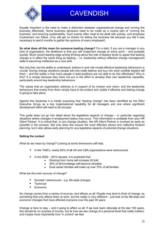 20
CAVENDISH
Equally important is the need to make a distinction between organisational change and running the
business effectively. Some business decisions need to be made as a routine part of “running the
business” and ensuring sustainability. Such events often need to be dealt with quickly, and employee
involvement can follow. (You will get no thanks for letting the business fail because you felt it was
necessary to wait 6 months to gather the opinions of every employee!)
So what does all this mean for someone leading change? For a start, if you are a manager in any
kind of organisation, the likelihood is that you will implement change at some point – and probably
quickly. Much recent leading edge writing thinking about the role of leaders tends to agree that leading
change is in effect the same thing as leading – i.e. leadership without effective change management
skills is becoming ineffective as a core skill.
Not only that, but the ability to understand, believe in and role model effective leadership behaviours is
crucial. During change situations people will only really believe and buy into what credible leaders tell
them – and the reality is that many people in lead positions are not able to do this effectively? Why is
this? It is simply because they have not put in the effort to develop their own leadership capability,
particularly around key leadership behaviours.
The values that an organisation adheres to in support of its mission and vision, and the leadership
behaviours that evolve from them simply have to be evident and visible if effective and lasting change
is going to take place.
Against this backdrop it is hardly surprising that “leading change” has been identified by the RGU
Executive Group as a key organisational capability for all managers and one where significant
development effort will need to be focused.
This guide does not go into detail about the legislative aspects of change – in particular regarding
situations where changes in employment status may occur. This information is available from your HR
Client Partner. It is critical that, in any change situation, the HR Client Partner is involved as early as
possible in the process. Not only does this ensure the most effective advice and collective forward
planning, but it also allows early planning for any legislative aspects of potential change situations.
Setting the context
What do we mean by change? Looking at some dimensions will help:
 In the 1990’s, nearly 50% of all UK and USA organisations were restructured
 In the 2000 – 2010 decade, it is predicted that:
 Working from home will increase 20-fold
 30% of all knowledge will become obsolete
 Dual career families will make up over 70% of all families
What are the main sources of change?
 Societal / behavioural – e.g. life-style changes
 Technical
 Economic
So change comes from a variety of sources, and affects us all. People may tend to think of change, as
something that only affects them at work, but the reality is very different – just look at the life-style and
economic changes that have affected everyone over the past 30 years.
Change is here to stay – and it going to affect us all. If we look back rationally at the last 100 years,
this should be no surprise of course, but its how we see change at a personal level that really matters,
and maybe more importantly how “in control” we feel.
 