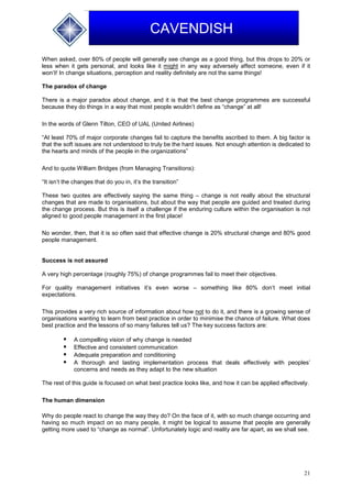21
CAVENDISH
When asked, over 80% of people will generally see change as a good thing, but this drops to 20% or
less when it gets personal, and looks like it might in any way adversely affect someone, even if it
won’t! In change situations, perception and reality definitely are not the same things!
The paradox of change
There is a major paradox about change, and it is that the best change programmes are successful
because they do things in a way that most people wouldn’t define as “change” at all!
In the words of Glenn Tilton, CEO of UAL (United Airlines)
“At least 70% of major corporate changes fail to capture the benefits ascribed to them. A big factor is
that the soft issues are not understood to truly be the hard issues. Not enough attention is dedicated to
the hearts and minds of the people in the organizations”
And to quote William Bridges (from Managing Transitions):
“It isn’t the changes that do you in, it’s the transition”
These two quotes are effectively saying the same thing – change is not really about the structural
changes that are made to organisations, but about the way that people are guided and treated during
the change process. But this is itself a challenge if the enduring culture within the organisation is not
aligned to good people management in the first place!
No wonder, then, that it is so often said that effective change is 20% structural change and 80% good
people management.
Success is not assured
A very high percentage (roughly 75%) of change programmes fail to meet their objectives.
For quality management initiatives it’s even worse – something like 80% don’t meet initial
expectations.
This provides a very rich source of information about how not to do it, and there is a growing sense of
organisations wanting to learn from best practice in order to minimise the chance of failure. What does
best practice and the lessons of so many failures tell us? The key success factors are:
 A compelling vision of why change is needed
 Effective and consistent communication
 Adequate preparation and conditioning
 A thorough and lasting implementation process that deals effectively with peoples’
concerns and needs as they adapt to the new situation
The rest of this guide is focused on what best practice looks like, and how it can be applied effectively.
The human dimension
Why do people react to change the way they do? On the face of it, with so much change occurring and
having so much impact on so many people, it might be logical to assume that people are generally
getting more used to “change as normal”. Unfortunately logic and reality are far apart, as we shall see.
 