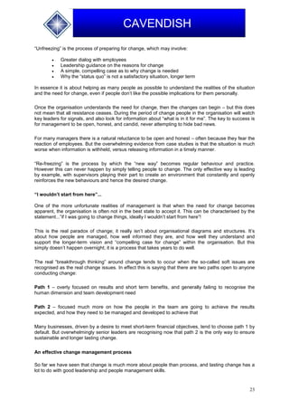 23
CAVENDISH
“Unfreezing” is the process of preparing for change, which may involve:
 Greater dialog with employees
 Leadership guidance on the reasons for change
 A simple, compelling case as to why change is needed
 Why the “status quo” is not a satisfactory situation, longer term
In essence it is about helping as many people as possible to understand the realities of the situation
and the need for change, even if people don’t like the possible implications for them personally.
Once the organisation understands the need for change, then the changes can begin – but this does
not mean that all resistance ceases. During the period of change people in the organisation will watch
key leaders for signals, and also look for information about “what is in it for me”. The key to success is
for management to be open, honest, and candid, never attempting to hide bad news.
For many managers there is a natural reluctance to be open and honest – often because they fear the
reaction of employees. But the overwhelming evidence from case studies is that the situation is much
worse when information is withheld, versus releasing information in a timely manner.
“Re-freezing” is the process by which the “new way” becomes regular behaviour and practice.
However this can never happen by simply telling people to change. The only effective way is leading
by example, with supervisors playing their part to create an environment that constantly and openly
reinforces the new behaviours and hence the desired change.
“I wouldn’t start from here”...
One of the more unfortunate realities of management is that when the need for change becomes
apparent, the organisation is often not in the best state to accept it. This can be characterised by the
statement...”if I was going to change things, ideally I wouldn’t start from here”!
This is the real paradox of change; it really isn’t about organisational diagrams and structures. It’s
about how people are managed, how well informed they are, and how well they understand and
support the longer-term vision and “compelling case for change” within the organisation. But this
simply doesn’t happen overnight; it is a process that takes years to do well.
The real “breakthrough thinking” around change tends to occur when the so-called soft issues are
recognised as the real change issues. In effect this is saying that there are two paths open to anyone
conducting change:
Path 1 – overly focused on results and short term benefits, and generally failing to recognise the
human dimension and team development need
Path 2 – focused much more on how the people in the team are going to achieve the results
expected, and how they need to be managed and developed to achieve that
Many businesses, driven by a desire to meet short-term financial objectives, tend to choose path 1 by
default. But overwhelmingly senior leaders are recognising now that path 2 is the only way to ensure
sustainable and longer lasting change.
An effective change management process
So far we have seen that change is much more about people than process, and lasting change has a
lot to do with good leadership and people management skills.
 