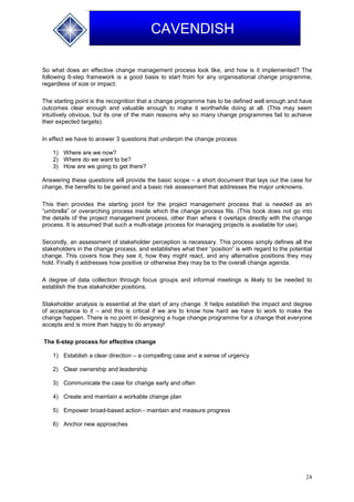 24
CAVENDISH
So what does an effective change management process look like, and how is it implemented? The
following 6-step framework is a good basis to start from for any organisational change programme,
regardless of size or impact.
The starting point is the recognition that a change programme has to be defined well enough and have
outcomes clear enough and valuable enough to make it worthwhile doing at all. (This may seem
intuitively obvious, but its one of the main reasons why so many change programmes fail to achieve
their expected targets).
In effect we have to answer 3 questions that underpin the change process:
1) Where are we now?
2) Where do we want to be?
3) How are we going to get there?
Answering these questions will provide the basic scope – a short document that lays out the case for
change, the benefits to be gained and a basic risk assessment that addresses the major unknowns.
This then provides the starting point for the project management process that is needed as an
“umbrella” or overarching process inside which the change process fits. (This book does not go into
the details of the project management process, other than where it overlaps directly with the change
process. It is assumed that such a multi-stage process for managing projects is available for use).
Secondly, an assessment of stakeholder perception is necessary. This process simply defines all the
stakeholders in the change process, and establishes what their “position” is with regard to the potential
change. This covers how they see it, how they might react, and any alternative positions they may
hold. Finally it addresses how positive or otherwise they may be to the overall change agenda.
A degree of data collection through focus groups and informal meetings is likely to be needed to
establish the true stakeholder positions.
Stakeholder analysis is essential at the start of any change. It helps establish the impact and degree
of acceptance to it – and this is critical if we are to know how hard we have to work to make the
change happen. There is no point in designing a huge change programme for a change that everyone
accepts and is more than happy to do anyway!
The 6-step process for effective change
1) Establish a clear direction – a compelling case and a sense of urgency
2) Clear ownership and leadership
3) Communicate the case for change early and often
4) Create and maintain a workable change plan
5) Empower broad-based action - maintain and measure progress
6) Anchor new approaches
 