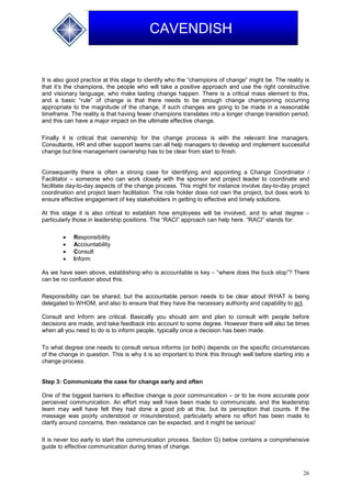 26
CAVENDISH
It is also good practice at this stage to identify who the “champions of change” might be. The reality is
that it’s the champions, the people who will take a positive approach and use the right constructive
and visionary language, who make lasting change happen. There is a critical mass element to this,
and a basic “rule” of change is that there needs to be enough change championing occurring
appropriate to the magnitude of the change, if such changes are going to be made in a reasonable
timeframe. The reality is that having fewer champions translates into a longer change transition period,
and this can have a major impact on the ultimate effective change.
Finally it is critical that ownership for the change process is with the relevant line managers.
Consultants, HR and other support teams can all help managers to develop and implement successful
change but line management ownership has to be clear from start to finish.
Consequently there is often a strong case for identifying and appointing a Change Coordinator /
Facilitator – someone who can work closely with the sponsor and project leader to coordinate and
facilitate day-to-day aspects of the change process. This might for instance involve day-to-day project
coordination and project team facilitation. The role holder does not own the project, but does work to
ensure effective engagement of key stakeholders in getting to effective and timely solutions.
At this stage it is also critical to establish how employees will be involved, and to what degree –
particularly those in leadership positions. The “RACI” approach can help here. “RACI” stands for:
 Responsibility
 Accountability
 Consult
 Inform
As we have seen above, establishing who is accountable is key – “where does the buck stop”? There
can be no confusion about this.
Responsibility can be shared, but the accountable person needs to be clear about WHAT is being
delegated to WHOM, and also to ensure that they have the necessary authority and capability to act.
Consult and Inform are critical. Basically you should aim and plan to consult with people before
decisions are made, and take feedback into account to some degree. However there will also be times
when all you need to do is to inform people, typically once a decision has been made.
To what degree one needs to consult versus informs (or both) depends on the specific circumstances
of the change in question. This is why it is so important to think this through well before starting into a
change process.
Step 3: Communicate the case for change early and often
One of the biggest barriers to effective change is poor communication – or to be more accurate poor
perceived communication. An effort may well have been made to communicate, and the leadership
team may well have felt they had done a good job at this, but its perception that counts. If the
message was poorly understood or misunderstood, particularly where no effort has been made to
clarify around concerns, then resistance can be expected, and it might be serious!
It is never too early to start the communication process. Section G) below contains a comprehensive
guide to effective communication during times of change.
 