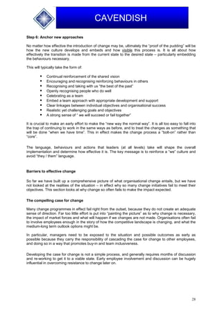 28
CAVENDISH
Step 6: Anchor new approaches
No matter how effective the introduction of change may be, ultimately the “proof of the pudding” will be
how the new culture develops and embeds and how visible this process is. It is all about how
effectively the transition is made from the current state to the desired state – particularly embedding
the behaviours necessary.
This will typically take the form of:
 Continual reinforcement of the shared vision
 Encouraging and recognising reinforcing behaviours in others
 Recognising and taking with us “the best of the past”
 Openly recognising people who do well
 Celebrating as a team
 Embed a team approach with appropriate development and support
 Clear linkages between individual objectives and organisational success
 Realistic yet challenging goals and objectives
 A strong sense of “ we will succeed or fail together”
It is crucial to make an early effort to make the “new way the normal way”. It is all too easy to fall into
the trap of continuing to work in the same ways as before, and to treat the changes as something that
will be done “when we have time”. This in effect makes the change process a “bolt-on” rather than
“core”.
The language, behaviours and actions that leaders (at all levels) take will shape the overall
implementation and determine how effective it is. The key message is to reinforce a “we” culture and
avoid “they / them” language.
Barriers to effective change
So far we have built up a comprehensive picture of what organisational change entails, but we have
not looked at the realities of the situation – in effect why so many change initiatives fail to meet their
objectives. This section looks at why change so often fails to make the impact expected.
The compelling case for change
Many change programmes in effect fail right from the outset, because they do not create an adequate
sense of direction. Far too little effort is put into “painting the picture” as to why change is necessary,
the impact of market forces and what will happen if we changes are not made. Organisations often fail
to involve employees enough in the story of how the competitive landscape is changing, and what the
medium-long term outlook options might be.
In particular, managers need to be exposed to the situation and possible outcomes as early as
possible because they carry the responsibility of cascading the case for change to other employees,
and doing so in a way that promotes buy-in and team inclusiveness.
Developing the case for change is not a simple process, and generally requires months of discussion
and re-working to get it to a viable state. Early employee involvement and discussion can be hugely
influential in overcoming resistance to change later on.
 