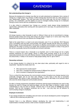 29
CAVENDISH
Not understanding what change is
Because the background to change may often be not well understood by employees, then a sense of
change as a “single event” may emerge. In effect change then becomes seen as a step change to a
new “steady-state” situation. This may have been true 20-30 years ago, but not now. Change is a
journey, not a destination, and this applies as much to managers leading change as to employees
having to come to terms with the consequence of change.
It is also critical to understand how “change as a journey” nearly always brings development
opportunities, particularly when working with new systems and in new ways. At a personal level this is
often overlooked.
Timescales
All change requires a clear timescale to work to. Without it there can be no commitment to change,
because people simply won’t know when things are going to happen (or in some case if they have
happened) and hence know how effective the changes were.
Right at the outset there is a need to set some timescale, even if it is an estimate. Why? Because
once a compelling case has been communicated, then people naturally will ask when any change is
likely to happen. As we shall see later in the section on effective communication, once the process has
started and “the meter is running” so to speak, then consistent communication is critical. A key part of
this will be to gradually improve the timescale and end-point estimates.
There is a second reason why a timescale is so important, and it is that change can be a highly
stressful experience for some people. Hence it makes good business sense to go as fast as
reasonably practical and in line with effective decision making. Although this might appear to increase
the stress levels, in reality it is far worse to “keep people waiting” than to “get on with it”.
Ownership confusion
In any change situation it is critical to be very clear about roles, particularly with regard to who is
responsible. Typically this breaks down into:
 Who approves the overall project?
 Who owns / manages the change process (if different from above)?
 Who is involved in shaping the new organisation?
This is a critical first step because the communication process throughout any change requires to be
continually managed, and as we have seen already, in many ways is the key to successful
implementation. But without a clear understanding of roles there is also likely to be confusion about
who owns the whole change and communication process.
So often in change programmes consultants (sometimes internal support employees) are used to help
develop the case for change and planning stages, and this often helps to develop a better overall
understanding of “why we have to change”. However this is not the same as owning the change
process. Only the line managers concerned can do that – and only they can be effective at
communicating change to employees.
Employee involvement
In any change situation the compelling case and vision can only be developed by senior management
– after all, that is what they are paid to do.
However there is a big difference between developing the case and implementing it, and
implementation invariably involves a wide number of people at all levels.
 